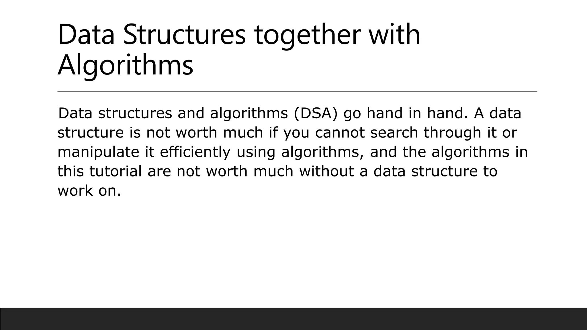 Data Structures together with
Algorithms
Data structures and algorithms (DSA) go hand in hand. A data
structure is not worth much if you cannot search through it or
manipulate it efficiently using algorithms, and the algorithms in
this tutorial are not worth much without a data structure to
work on.
 