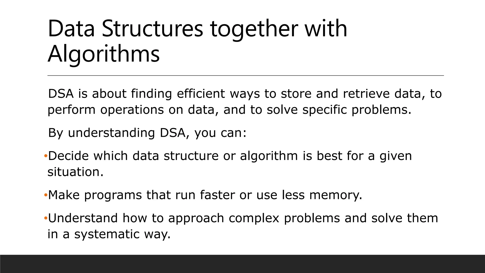 Data Structures together with
Algorithms
DSA is about finding efficient ways to store and retrieve data, to
perform operations on data, and to solve specific problems.
By understanding DSA, you can:
•Decide which data structure or algorithm is best for a given
situation.
•Make programs that run faster or use less memory.
•Understand how to approach complex problems and solve them
in a systematic way.
 