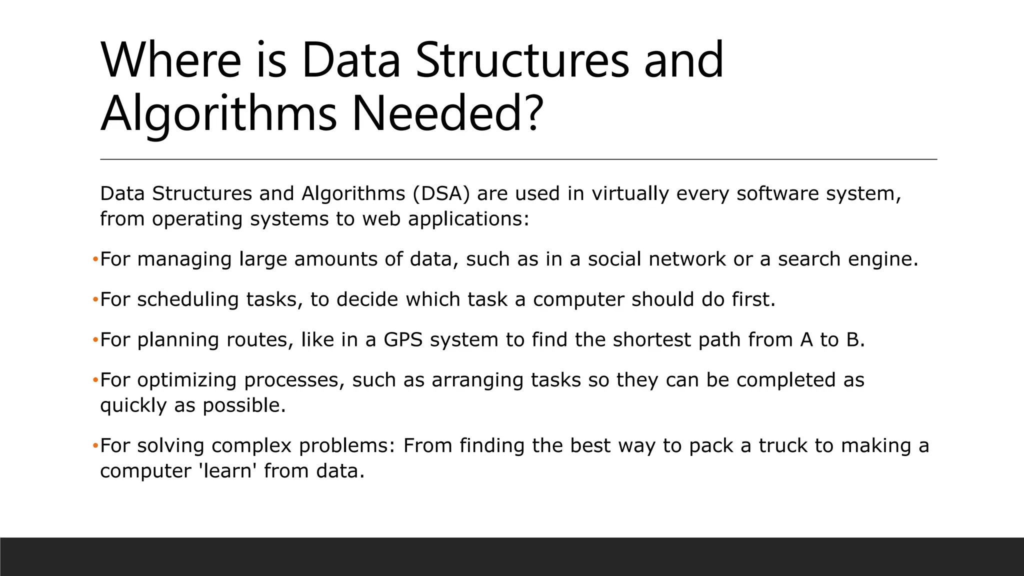 Where is Data Structures and
Algorithms Needed?
Data Structures and Algorithms (DSA) are used in virtually every software system,
from operating systems to web applications:
•For managing large amounts of data, such as in a social network or a search engine.
•For scheduling tasks, to decide which task a computer should do first.
•For planning routes, like in a GPS system to find the shortest path from A to B.
•For optimizing processes, such as arranging tasks so they can be completed as
quickly as possible.
•For solving complex problems: From finding the best way to pack a truck to making a
computer 'learn' from data.
 