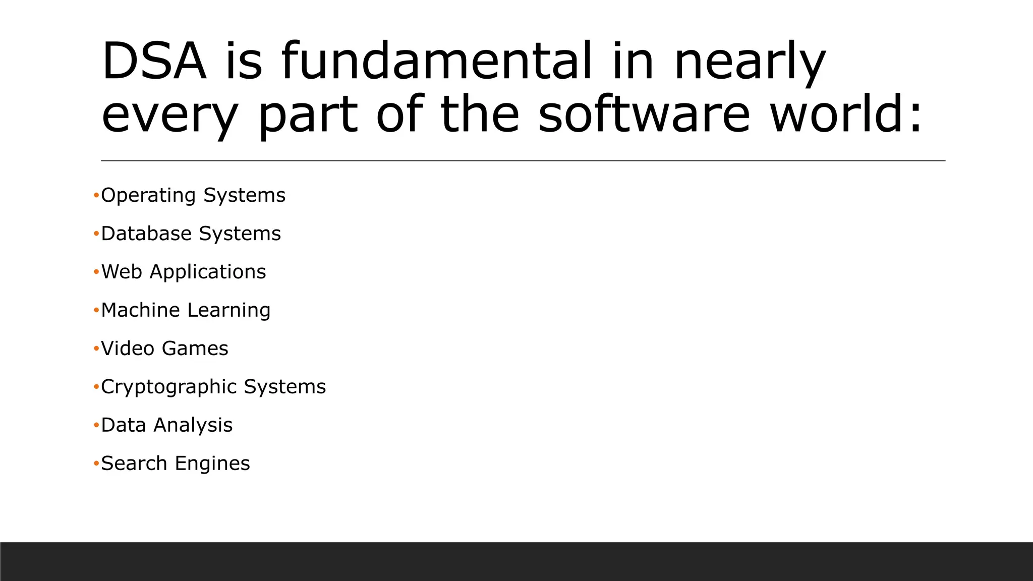 DSA is fundamental in nearly
every part of the software world:
•Operating Systems
•Database Systems
•Web Applications
•Machine Learning
•Video Games
•Cryptographic Systems
•Data Analysis
•Search Engines
 