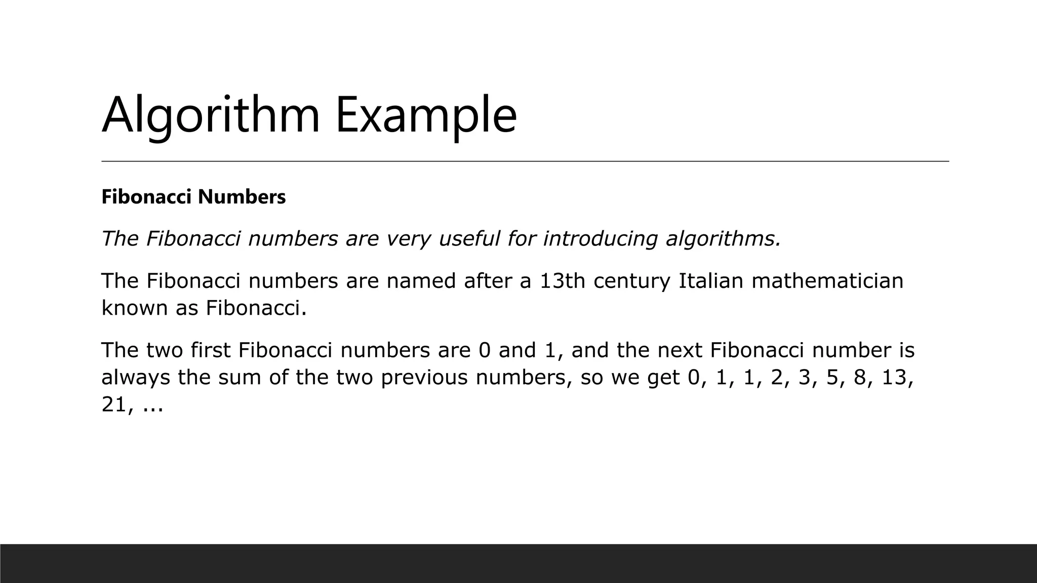 Algorithm Example
Fibonacci Numbers
The Fibonacci numbers are very useful for introducing algorithms.
The Fibonacci numbers are named after a 13th century Italian mathematician
known as Fibonacci.
The two first Fibonacci numbers are 0 and 1, and the next Fibonacci number is
always the sum of the two previous numbers, so we get 0, 1, 1, 2, 3, 5, 8, 13,
21, ...
 