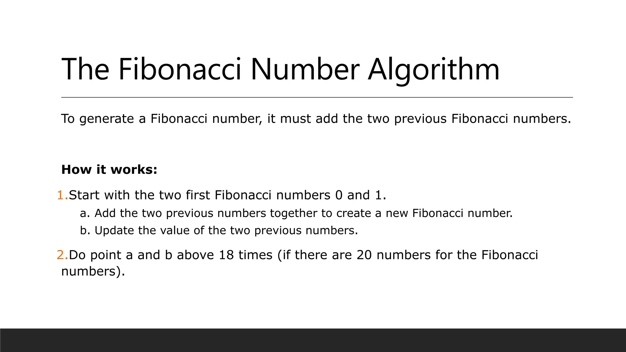 The Fibonacci Number Algorithm
To generate a Fibonacci number, it must add the two previous Fibonacci numbers.
How it works:
1.Start with the two first Fibonacci numbers 0 and 1.
a. Add the two previous numbers together to create a new Fibonacci number.
b. Update the value of the two previous numbers.
2.Do point a and b above 18 times (if there are 20 numbers for the Fibonacci
numbers).
 