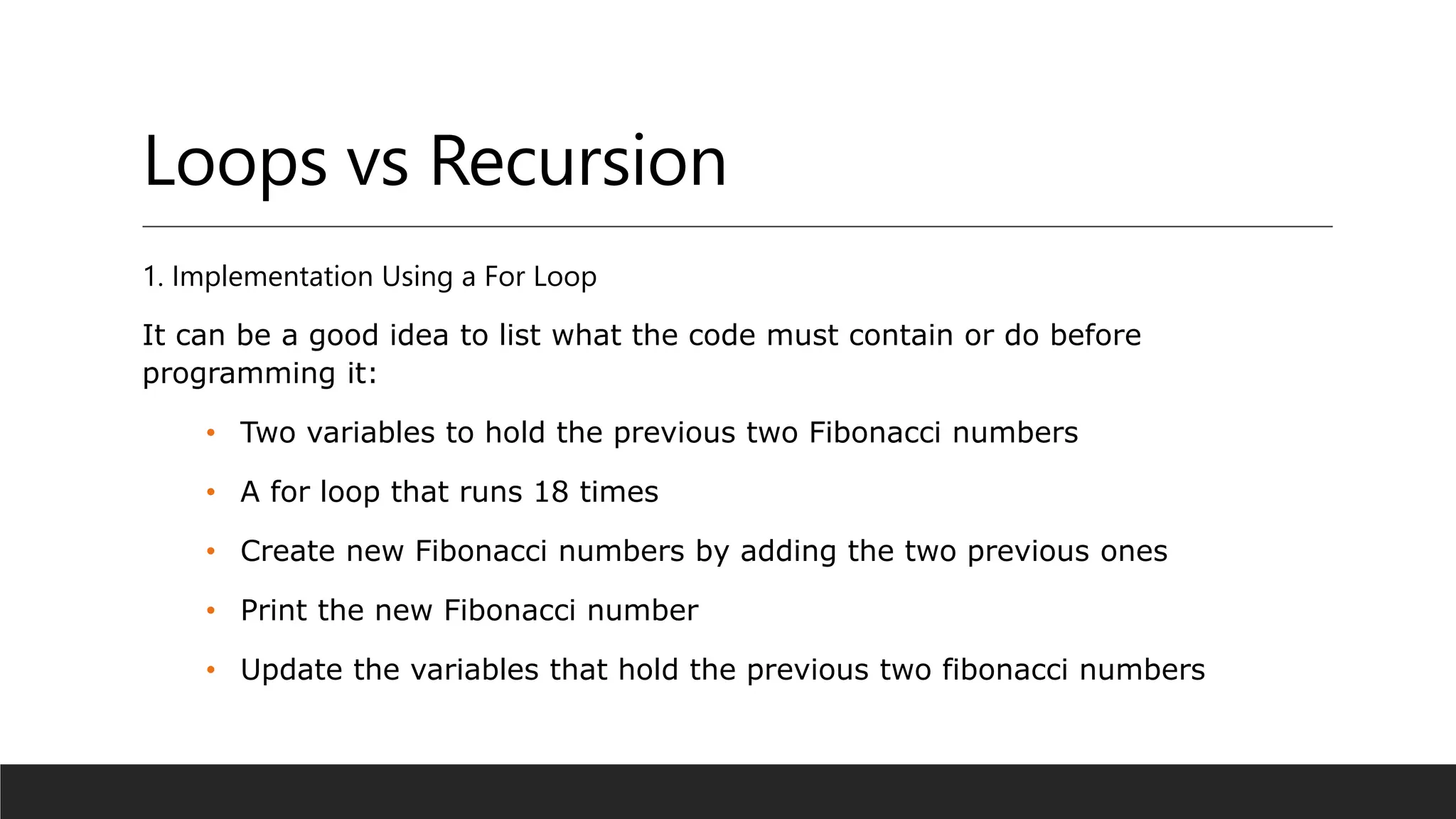 Loops vs Recursion
1. Implementation Using a For Loop
It can be a good idea to list what the code must contain or do before
programming it:
• Two variables to hold the previous two Fibonacci numbers
• A for loop that runs 18 times
• Create new Fibonacci numbers by adding the two previous ones
• Print the new Fibonacci number
• Update the variables that hold the previous two fibonacci numbers
 