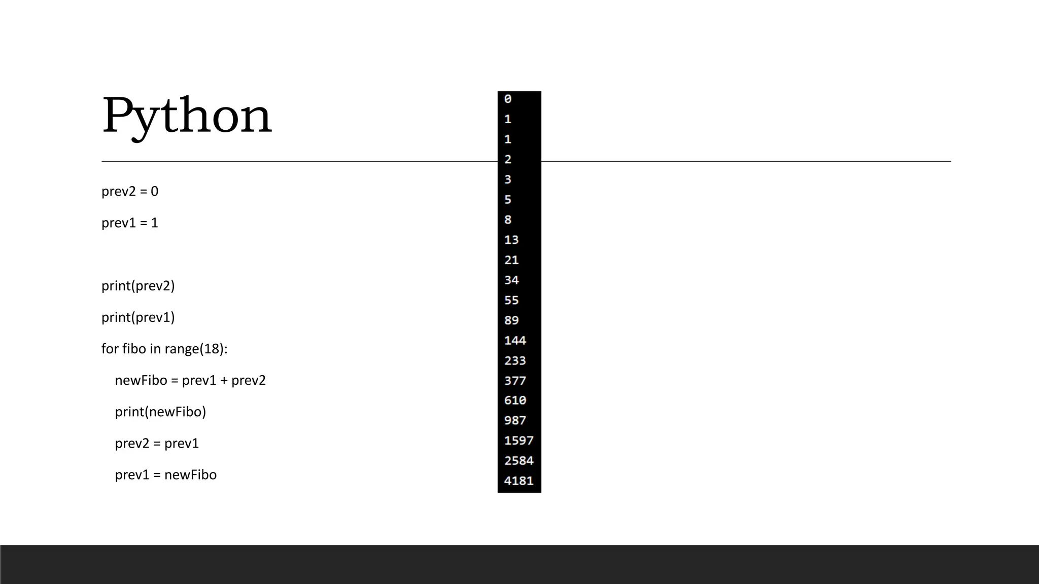 Python
prev2 = 0
prev1 = 1
print(prev2)
print(prev1)
for fibo in range(18):
newFibo = prev1 + prev2
print(newFibo)
prev2 = prev1
prev1 = newFibo
 