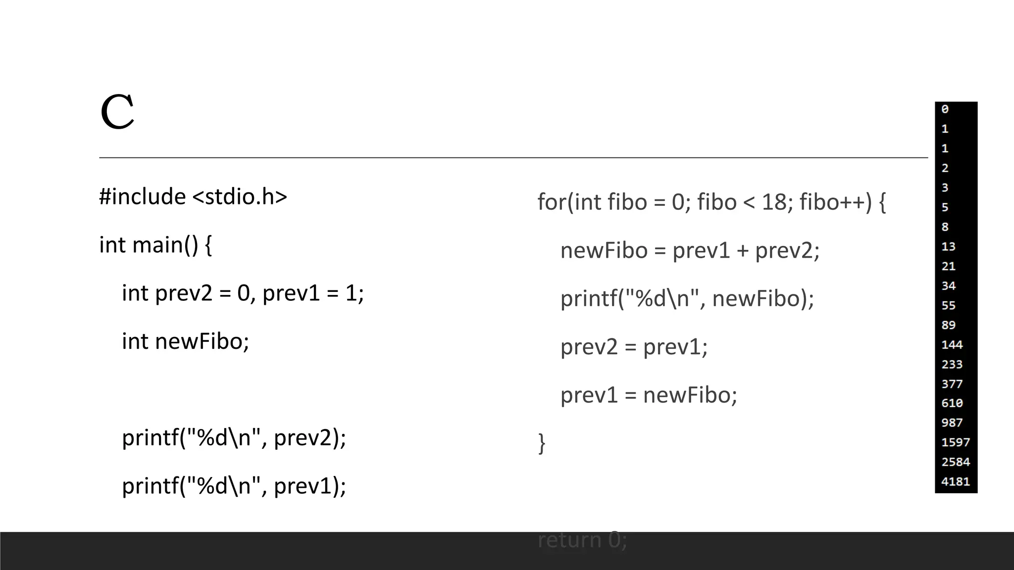 C
#include <stdio.h>
int main() {
int prev2 = 0, prev1 = 1;
int newFibo;
printf("%dn", prev2);
printf("%dn", prev1);
for(int fibo = 0; fibo < 18; fibo++) {
newFibo = prev1 + prev2;
printf("%dn", newFibo);
prev2 = prev1;
prev1 = newFibo;
}
return 0;
 