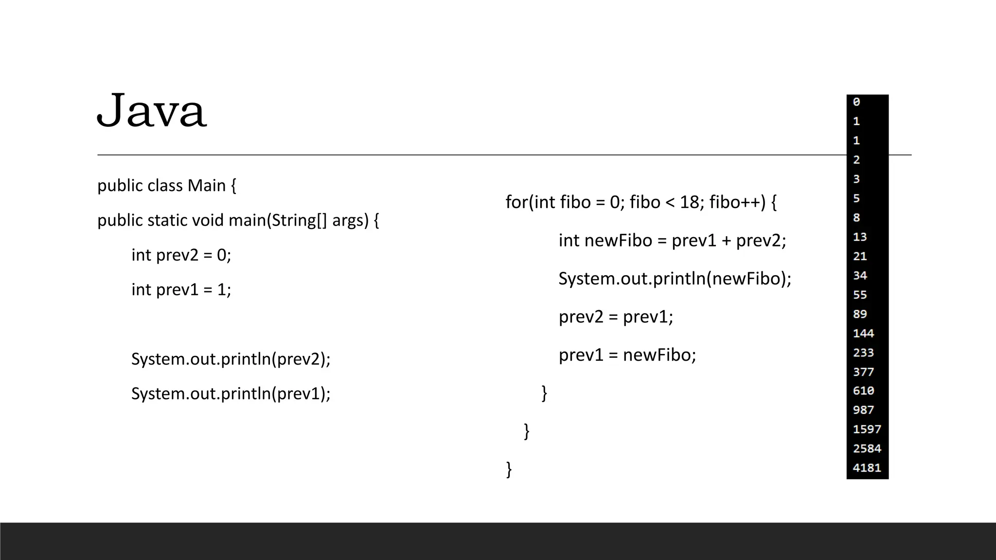 Java
public class Main {
public static void main(String[] args) {
int prev2 = 0;
int prev1 = 1;
System.out.println(prev2);
System.out.println(prev1);
for(int fibo = 0; fibo < 18; fibo++) {
int newFibo = prev1 + prev2;
System.out.println(newFibo);
prev2 = prev1;
prev1 = newFibo;
}
}
}
 
