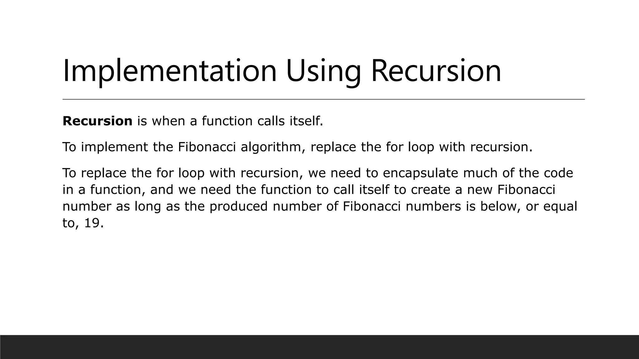 Implementation Using Recursion
Recursion is when a function calls itself.
To implement the Fibonacci algorithm, replace the for loop with recursion.
To replace the for loop with recursion, we need to encapsulate much of the code
in a function, and we need the function to call itself to create a new Fibonacci
number as long as the produced number of Fibonacci numbers is below, or equal
to, 19.
 