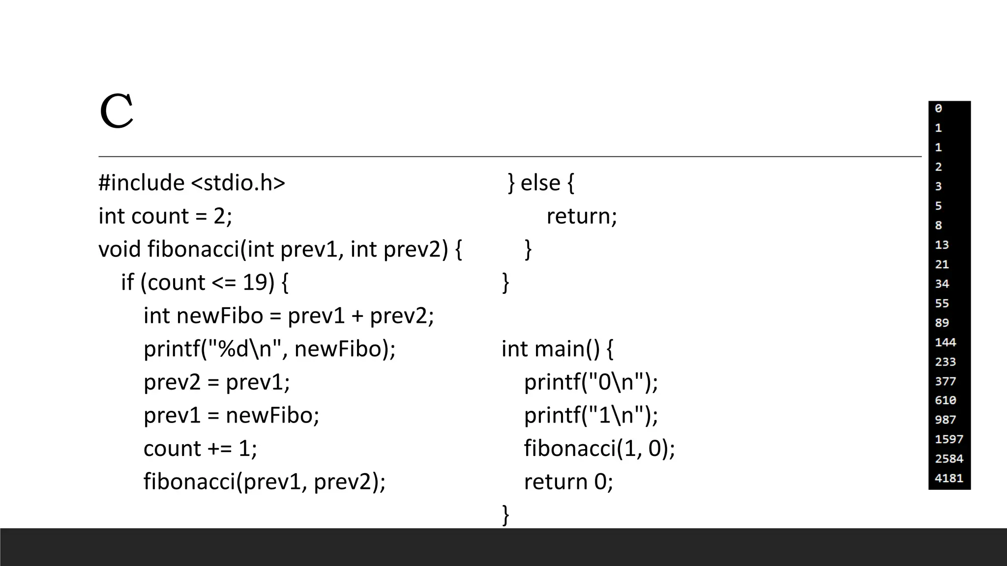 C
#include <stdio.h>
int count = 2;
void fibonacci(int prev1, int prev2) {
if (count <= 19) {
int newFibo = prev1 + prev2;
printf("%dn", newFibo);
prev2 = prev1;
prev1 = newFibo;
count += 1;
fibonacci(prev1, prev2);
} else {
return;
}
}
int main() {
printf("0n");
printf("1n");
fibonacci(1, 0);
return 0;
}
 