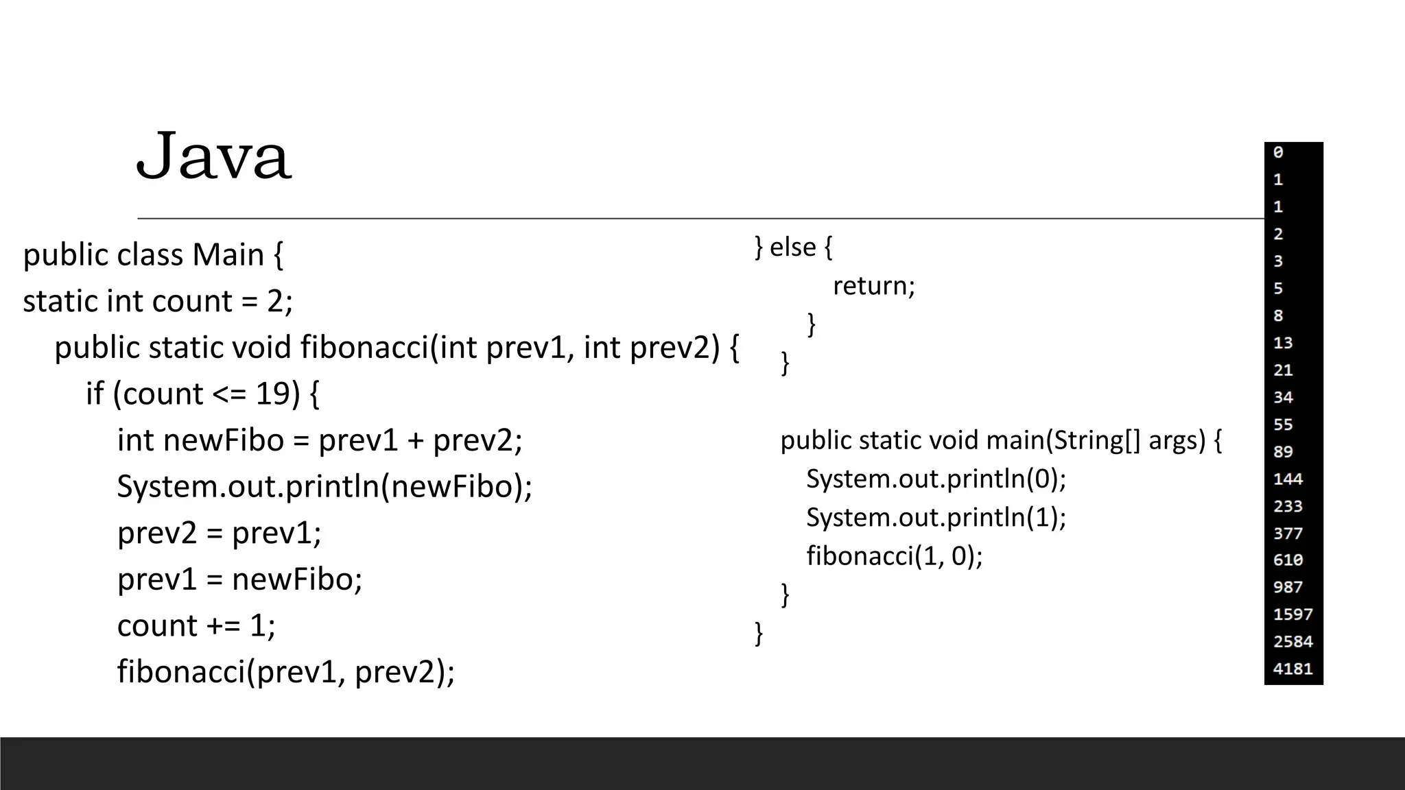 Java
public class Main {
static int count = 2;
public static void fibonacci(int prev1, int prev2) {
if (count <= 19) {
int newFibo = prev1 + prev2;
System.out.println(newFibo);
prev2 = prev1;
prev1 = newFibo;
count += 1;
fibonacci(prev1, prev2);
} else {
return;
}
}
public static void main(String[] args) {
System.out.println(0);
System.out.println(1);
fibonacci(1, 0);
}
}
 