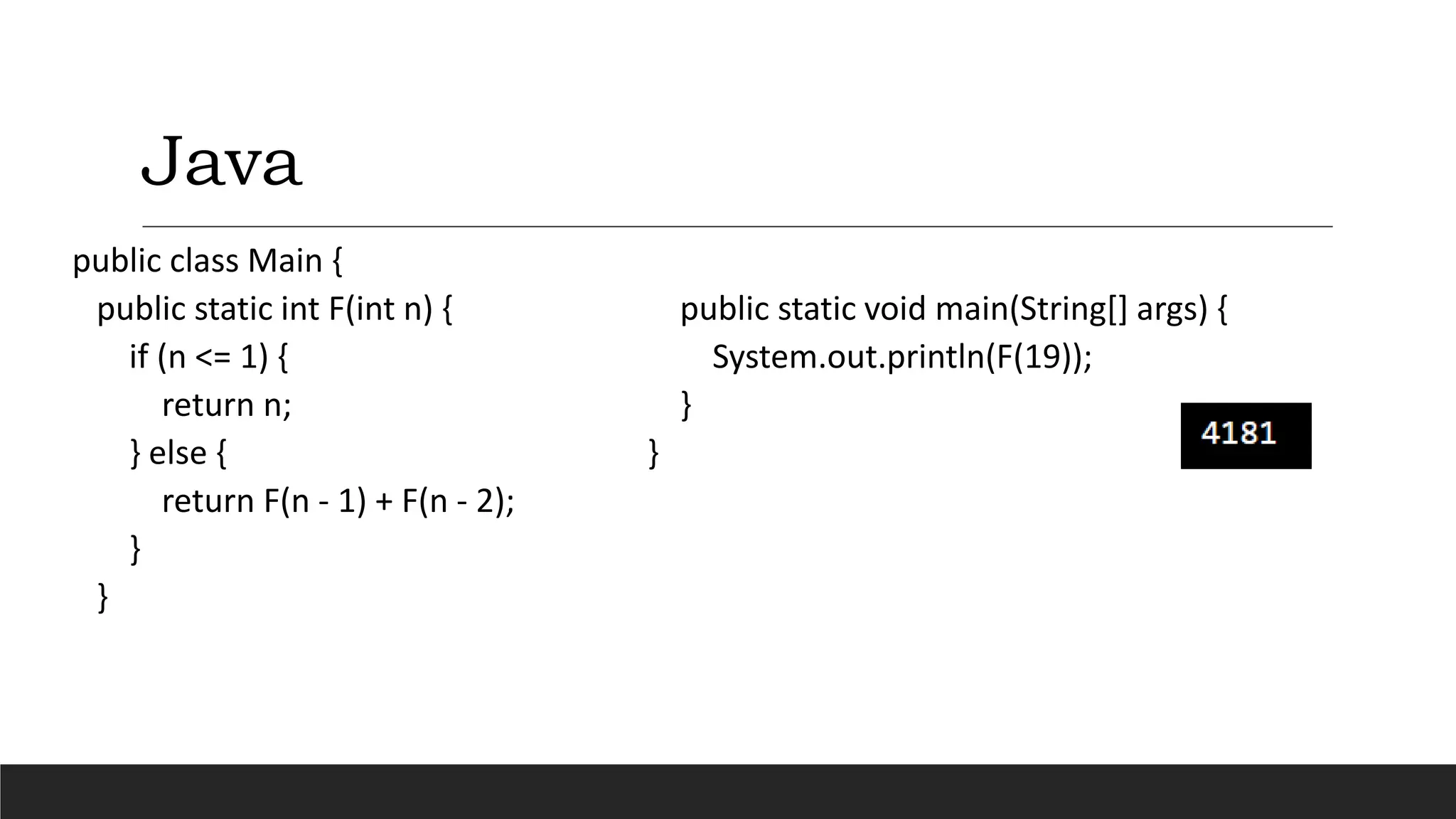 Java
public class Main {
public static int F(int n) {
if (n <= 1) {
return n;
} else {
return F(n - 1) + F(n - 2);
}
}
public static void main(String[] args) {
System.out.println(F(19));
}
}
 