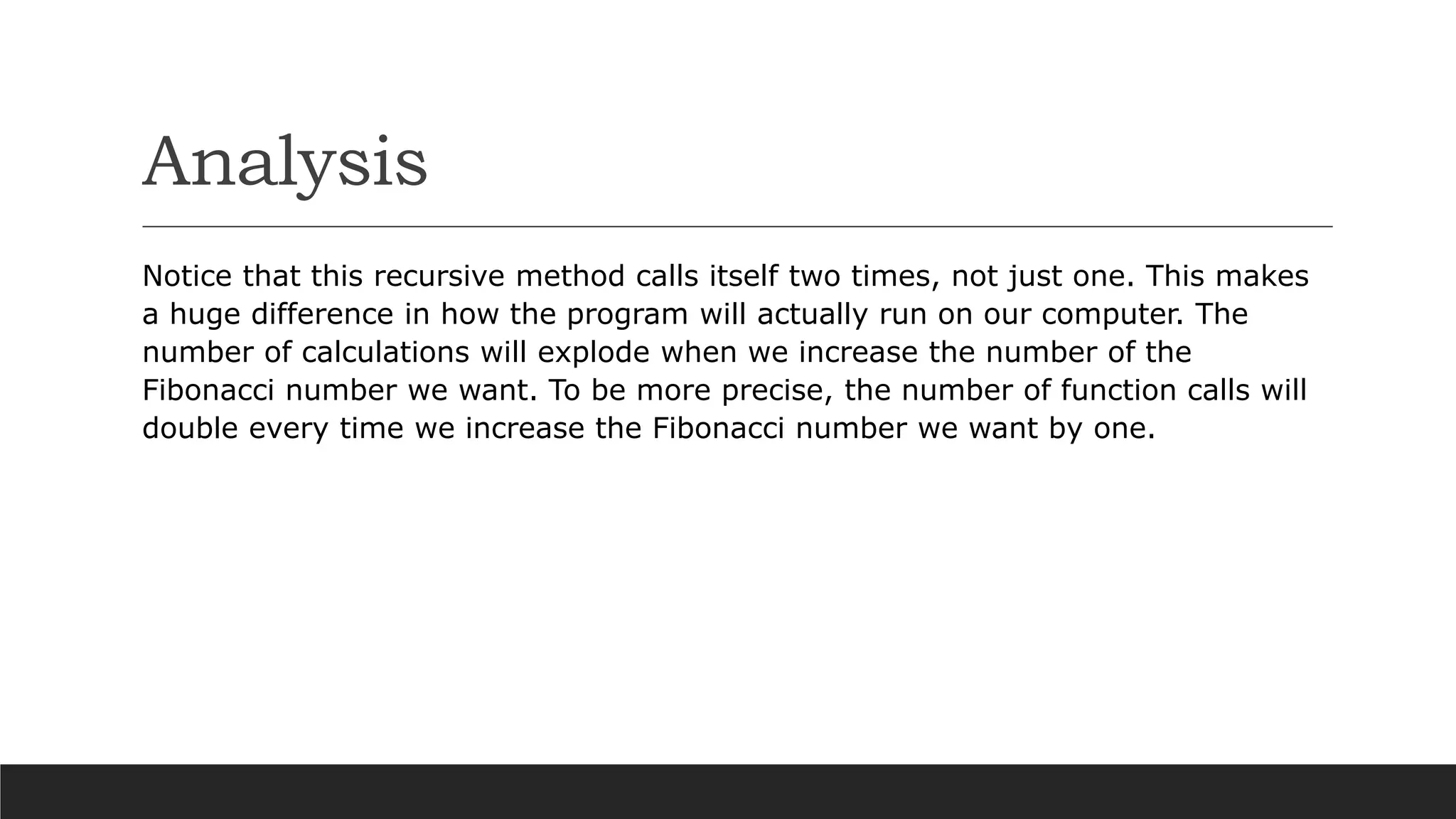 Analysis
Notice that this recursive method calls itself two times, not just one. This makes
a huge difference in how the program will actually run on our computer. The
number of calculations will explode when we increase the number of the
Fibonacci number we want. To be more precise, the number of function calls will
double every time we increase the Fibonacci number we want by one.
 