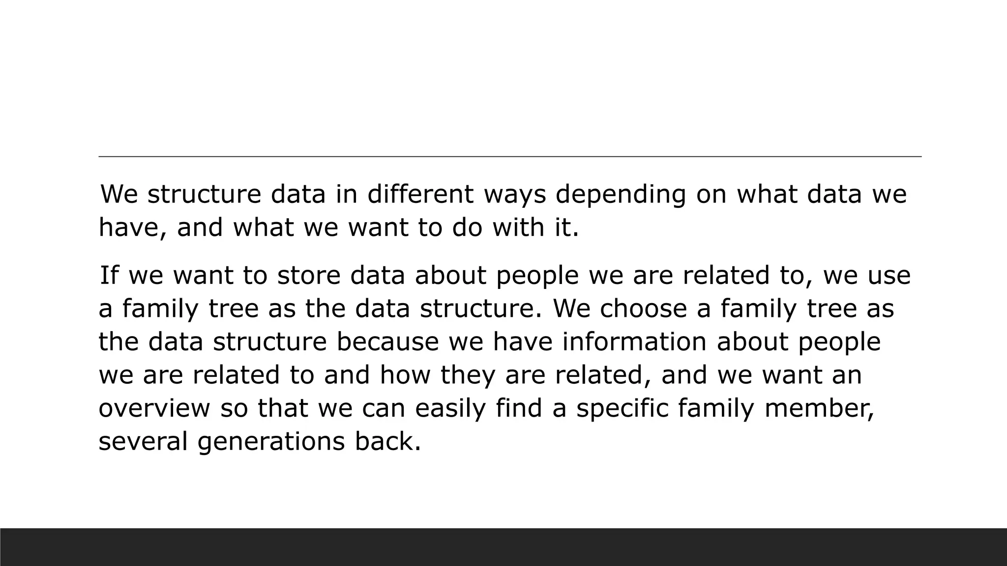 We structure data in different ways depending on what data we
have, and what we want to do with it.
If we want to store data about people we are related to, we use
a family tree as the data structure. We choose a family tree as
the data structure because we have information about people
we are related to and how they are related, and we want an
overview so that we can easily find a specific family member,
several generations back.
 