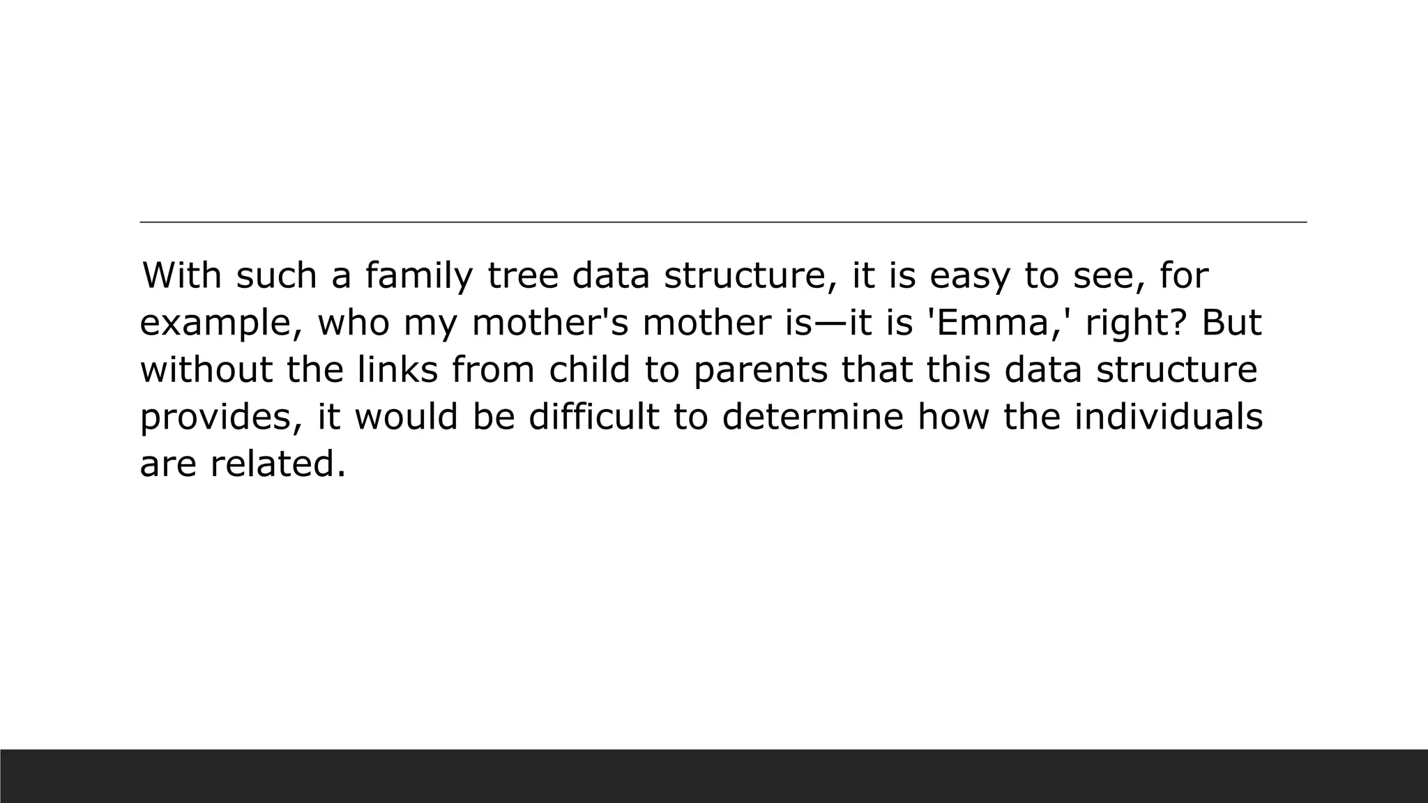 With such a family tree data structure, it is easy to see, for
example, who my mother's mother is—it is 'Emma,' right? But
without the links from child to parents that this data structure
provides, it would be difficult to determine how the individuals
are related.
 