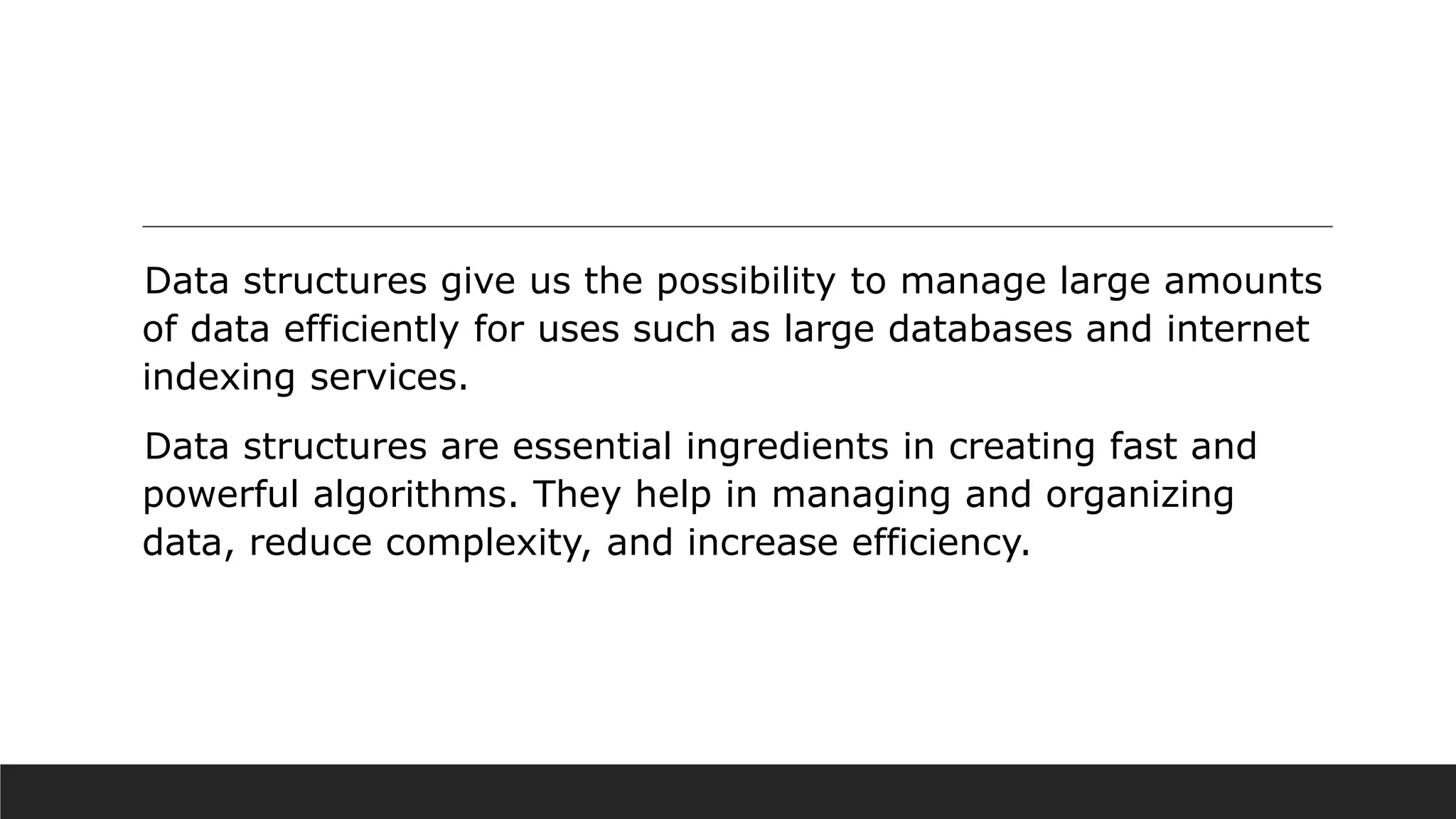Data structures give us the possibility to manage large amounts
of data efficiently for uses such as large databases and internet
indexing services.
Data structures are essential ingredients in creating fast and
powerful algorithms. They help in managing and organizing
data, reduce complexity, and increase efficiency.
 