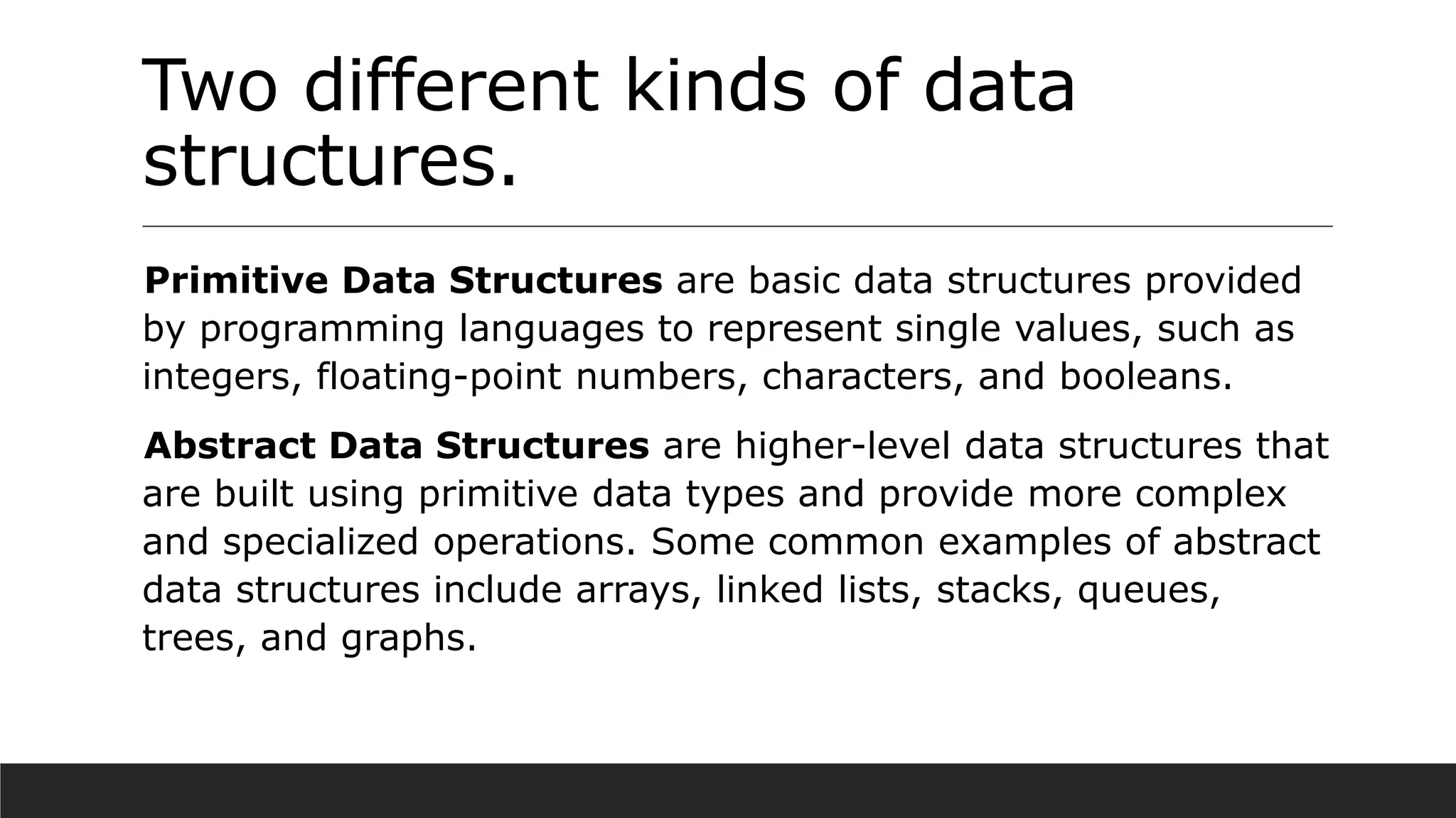 Two different kinds of data
structures.
Primitive Data Structures are basic data structures provided
by programming languages to represent single values, such as
integers, floating-point numbers, characters, and booleans.
Abstract Data Structures are higher-level data structures that
are built using primitive data types and provide more complex
and specialized operations. Some common examples of abstract
data structures include arrays, linked lists, stacks, queues,
trees, and graphs.
 