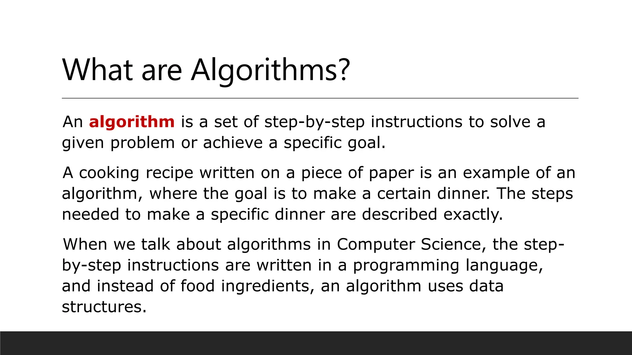 What are Algorithms?
An algorithm is a set of step-by-step instructions to solve a
given problem or achieve a specific goal.
A cooking recipe written on a piece of paper is an example of an
algorithm, where the goal is to make a certain dinner. The steps
needed to make a specific dinner are described exactly.
When we talk about algorithms in Computer Science, the step-
by-step instructions are written in a programming language,
and instead of food ingredients, an algorithm uses data
structures.
 