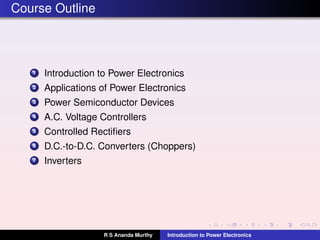 Course Outline
1 Introduction to Power Electronics
2 Applications of Power Electronics
3 Power Semiconductor Devices
4 A.C. Voltage Controllers
5 Controlled Rectiﬁers
6 D.C.-to-D.C. Converters (Choppers)
7 Inverters
R S Ananda Murthy Introduction to Power Electronics
 