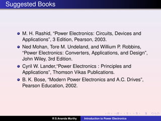 Suggested Books
M. H. Rashid, “Power Electronics: Circuits, Devices and
Applications”, 3 Edition, Pearson, 2003.
Ned Mohan, Tore M. Undeland, and Willium P. Robbins,
“Power Electronics: Converters, Applications, and Design”,
John Wiley, 3rd Edition.
Cyril W. Lander,“Power Electronics : Principles and
Applications”, Thomson Vikas Publications.
B. K. Bose, “Modern Power Electronics and A.C. Drives”,
Pearson Education, 2002.
R S Ananda Murthy Introduction to Power Electronics
 