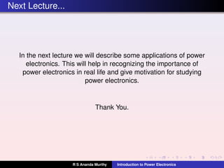 Next Lecture...
In the next lecture we will describe some applications of power
electronics. This will help in recognizing the importance of
power electronics in real life and give motivation for studying
power electronics.
Thank You.
R S Ananda Murthy Introduction to Power Electronics
 