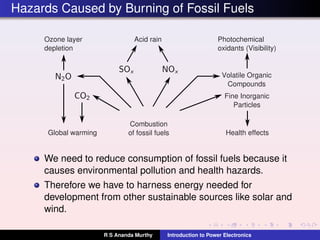 Hazards Caused by Burning of Fossil Fuels
Ozone layer
depletion
Global warming
Combustion
of fossil fuels
Acid rain Photochemical
oxidants (Visibility)
Fine Inorganic
Particles
Health effects
Volatile Organic
Compounds
We need to reduce consumption of fossil fuels because it
causes environmental pollution and health hazards.
Therefore we have to harness energy needed for
development from other sustainable sources like solar and
wind.
R S Ananda Murthy Introduction to Power Electronics
 