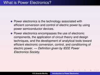 What is Power Electronics?
Power electronics is the technology associated with
efﬁcient conversion and control of electric power by using
power semiconductor devices.
Power electronics encompasses the use of electronic
components, the application of circuit theory and design
techniques, and the development of analytical tools toward
efﬁcient electronic conversion, control, and conditioning of
electric power. — Deﬁnition given by IEEE Power
Electronics Society.
R S Ananda Murthy Introduction to Power Electronics
 