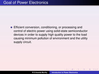 Goal of Power Electronics
Efﬁcient conversion, conditioning, or processing and
control of electric power using solid-state semiconductor
devices in order to supply high quality power to the load
causing minimum pollution of environment and the utility
supply circuit.
R S Ananda Murthy Introduction to Power Electronics
 