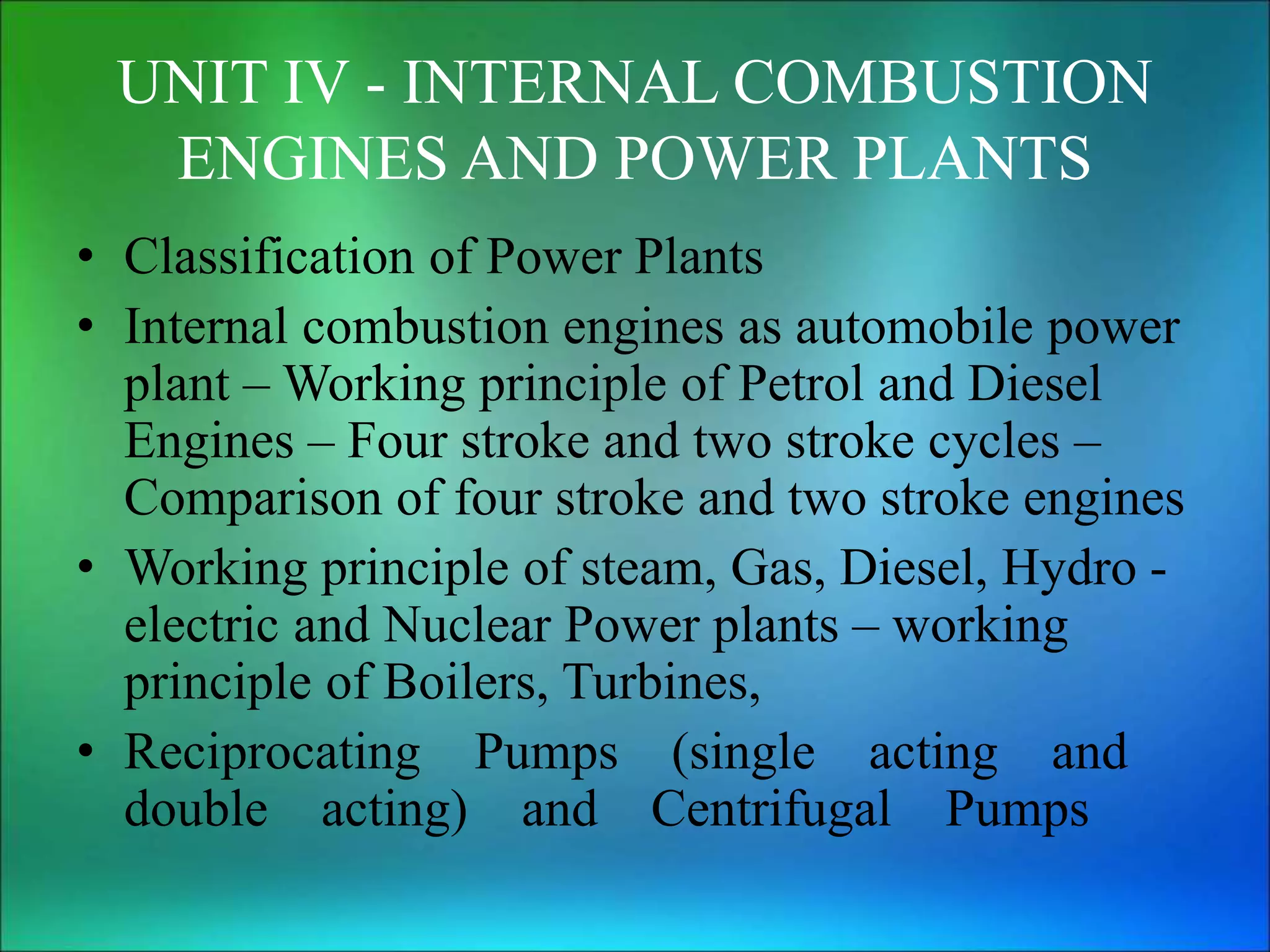 UNIT IV - INTERNAL COMBUSTION
ENGINES AND POWER PLANTS
• Classification of Power Plants
• Internal combustion engines as automobile power
plant – Working principle of Petrol and Diesel
Engines – Four stroke and two stroke cycles –
Comparison of four stroke and two stroke engines
• Working principle of steam, Gas, Diesel, Hydro -
electric and Nuclear Power plants – working
principle of Boilers, Turbines,
• Reciprocating Pumps (single acting and
double acting) and Centrifugal Pumps
 