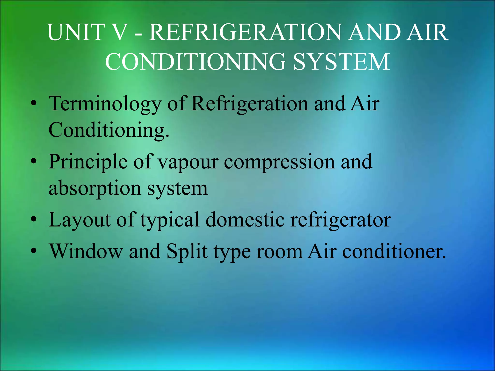 UNIT V - REFRIGERATION AND AIR
CONDITIONING SYSTEM
• Terminology of Refrigeration and Air
Conditioning.
• Principle of vapour compression and
absorption system
• Layout of typical domestic refrigerator
• Window and Split type room Air conditioner.
 
