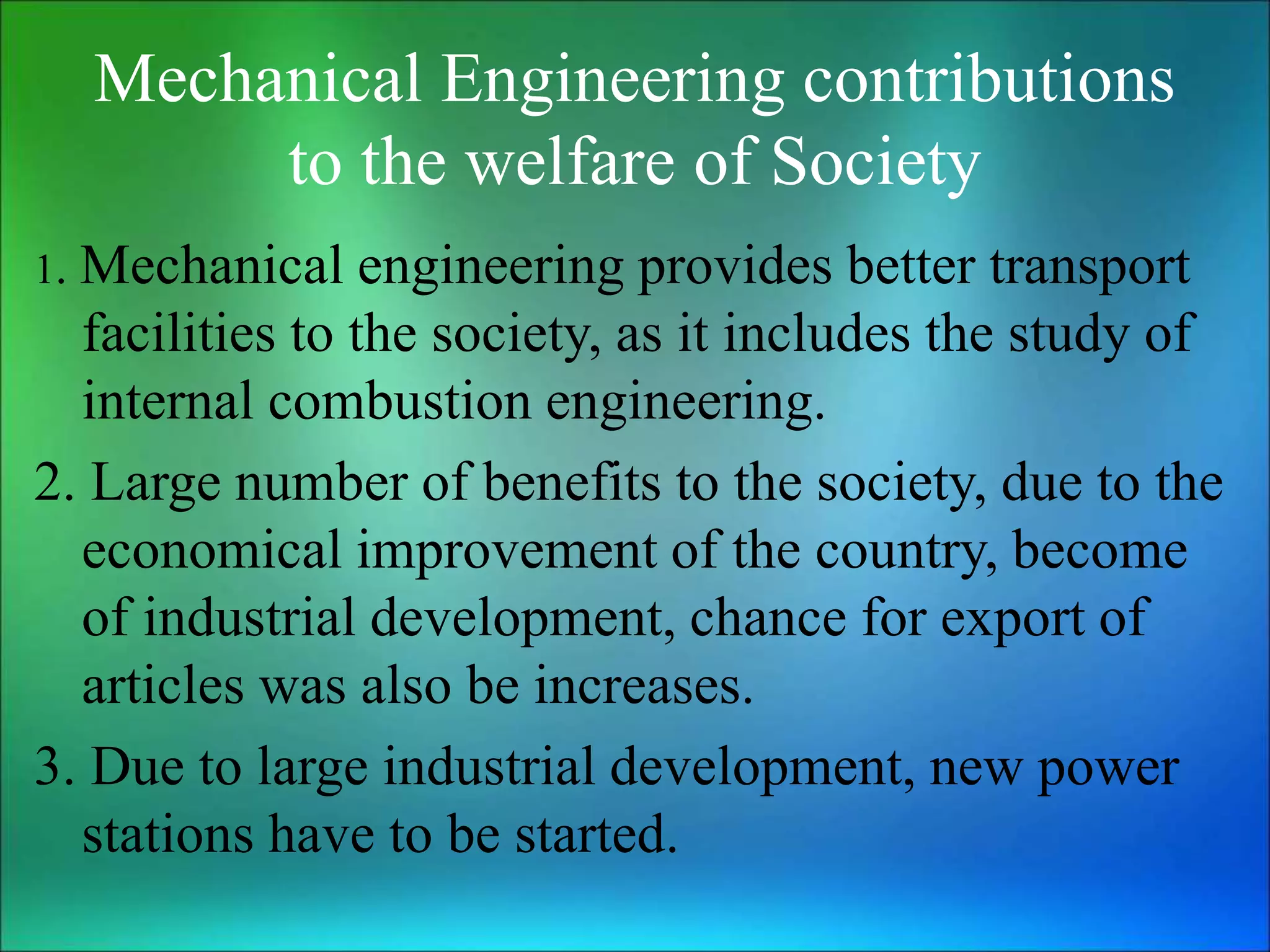Mechanical Engineering contributions
to the welfare of Society
1. Mechanical engineering provides better transport
facilities to the society, as it includes the study of
internal combustion engineering.
2. Large number of benefits to the society, due to the
economical improvement of the country, become
of industrial development, chance for export of
articles was also be increases.
3. Due to large industrial development, new power
stations have to be started.
 