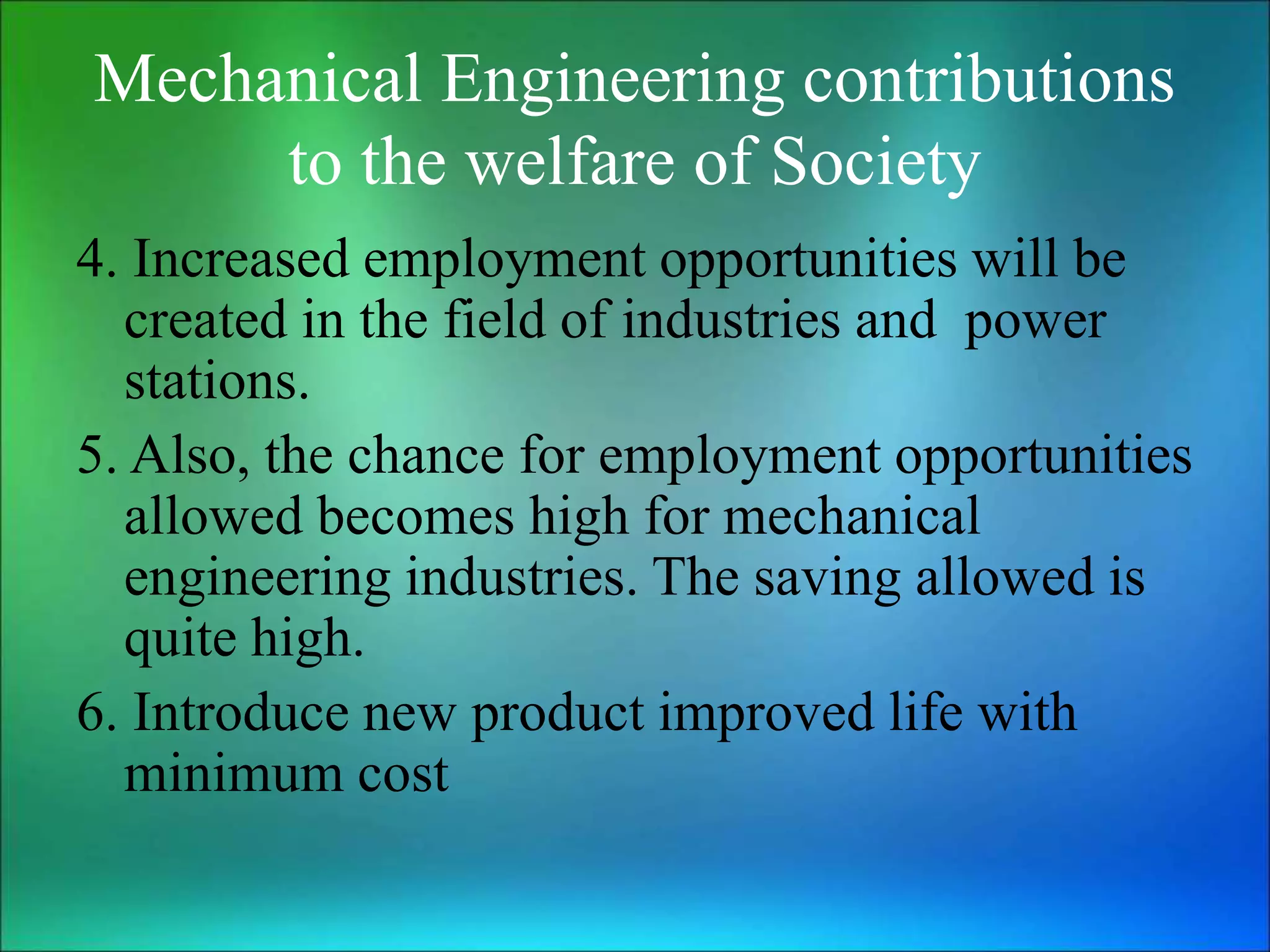 Mechanical Engineering contributions
to the welfare of Society
4. Increased employment opportunities will be
created in the field of industries and power
stations.
5. Also, the chance for employment opportunities
allowed becomes high for mechanical
engineering industries. The saving allowed is
quite high.
6. Introduce new product improved life with
minimum cost
 