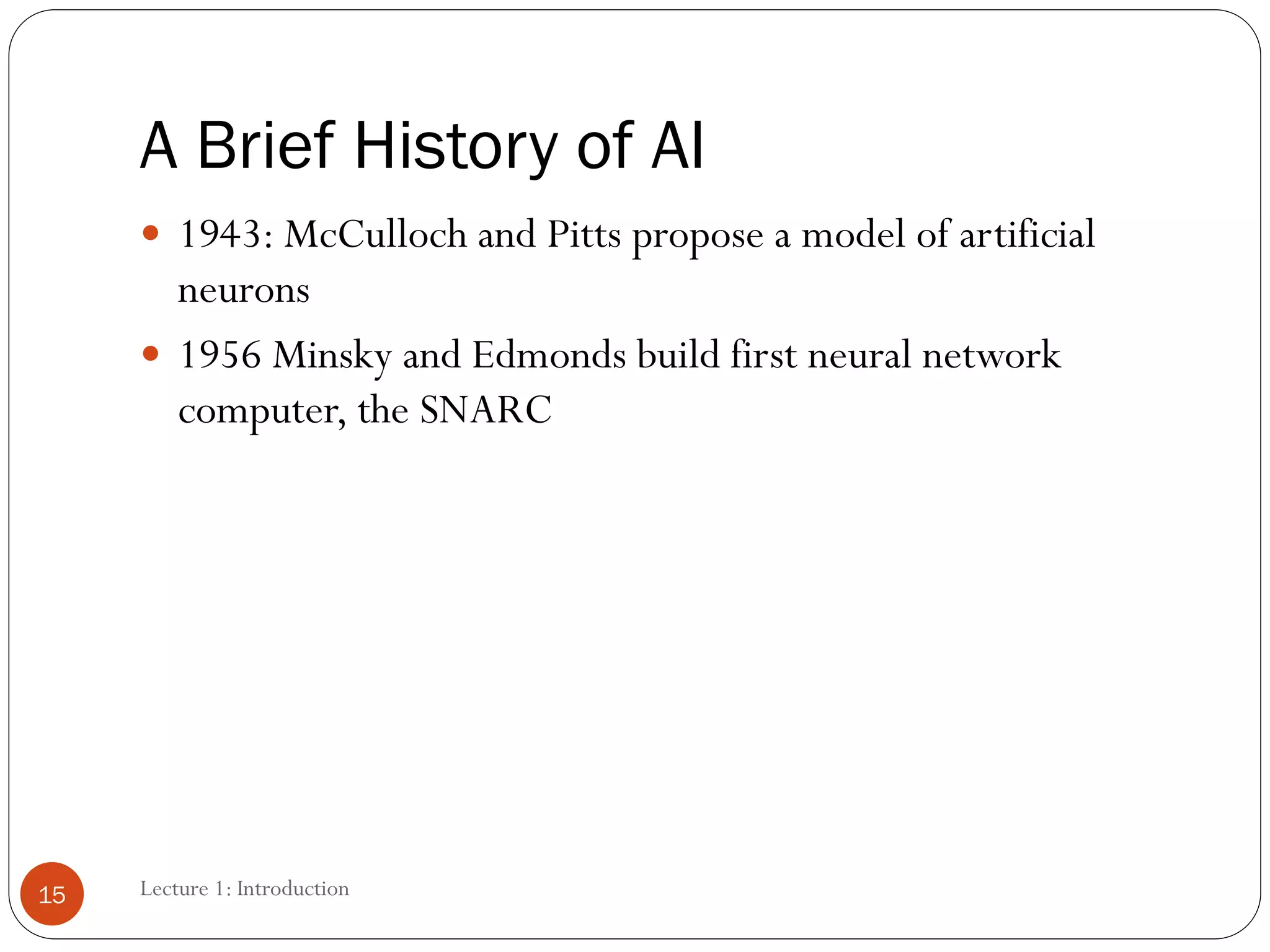 A Brief History of AI
 1943: McCulloch and Pitts propose a model of artificial
neurons
 1956 Minsky and Edmonds build first neural network
computer, the SNARC
15 Lecture 1: Introduction
 