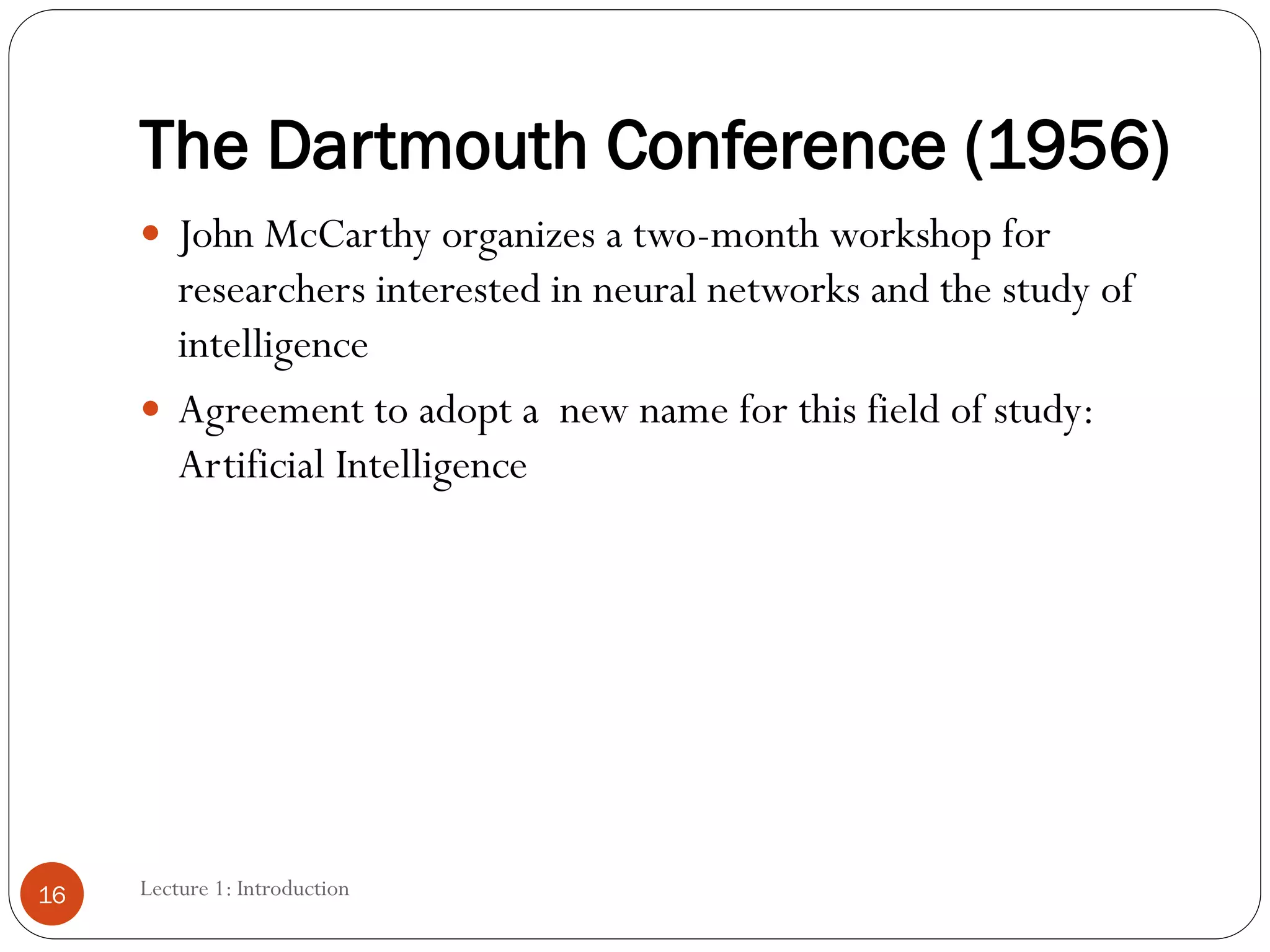 The Dartmouth Conference (1956)
 John McCarthy organizes a two-month workshop for
researchers interested in neural networks and the study of
intelligence
 Agreement to adopt a new name for this field of study:
Artificial Intelligence
16 Lecture 1: Introduction
 