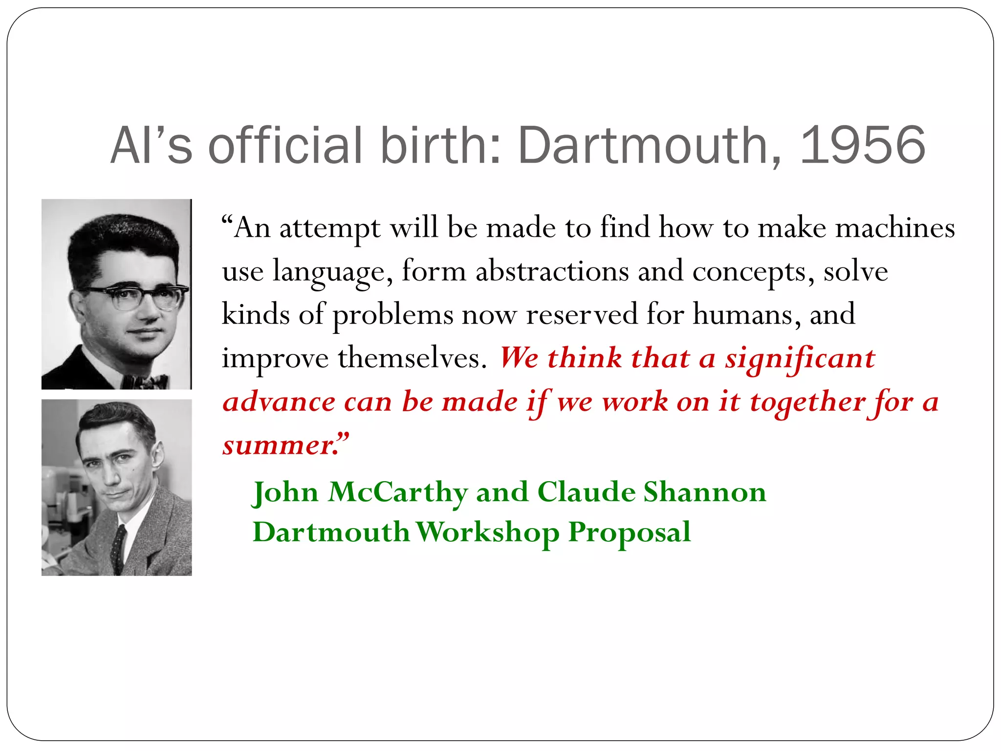 “An attempt will be made to find how to make machines
use language, form abstractions and concepts, solve
kinds of problems now reserved for humans, and
improve themselves. We think that a significant
advance can be made if we work on it together for a
summer.
”
John McCarthy and Claude Shannon
DartmouthWorkshop Proposal
AI’s official birth: Dartmouth, 1956
 