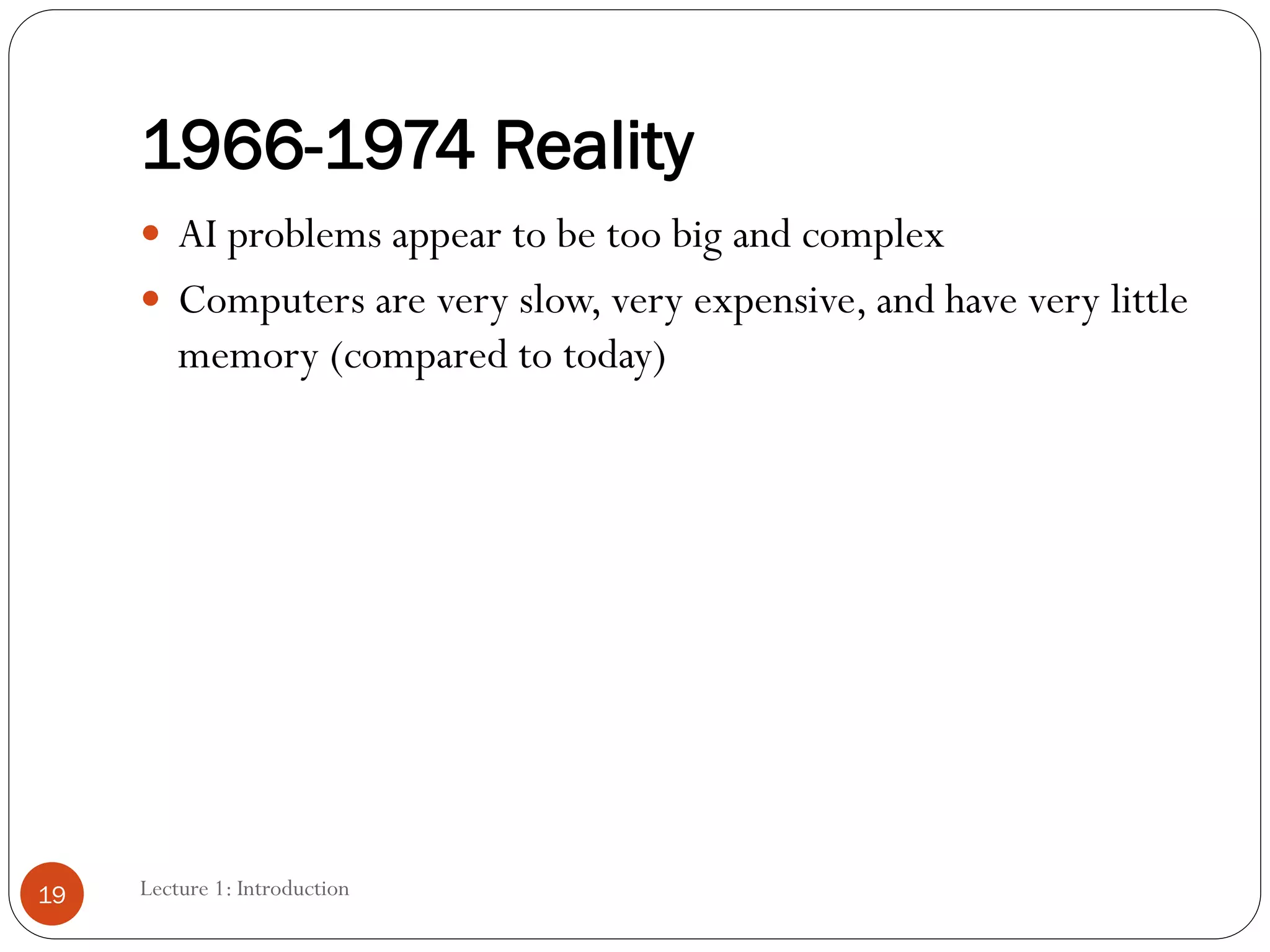 1966-1974 Reality
 AI problems appear to be too big and complex
 Computers are very slow, very expensive, and have very little
memory (compared to today)
19 Lecture 1: Introduction
 