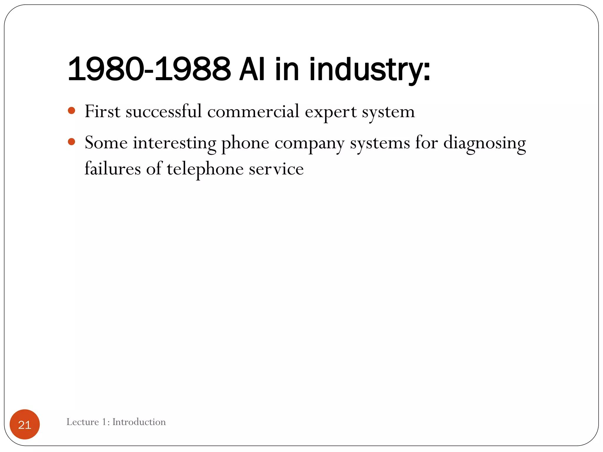 1980-1988 AI in industry:
 First successful commercial expert system
 Some interesting phone company systems for diagnosing
failures of telephone service
21 Lecture 1: Introduction
 