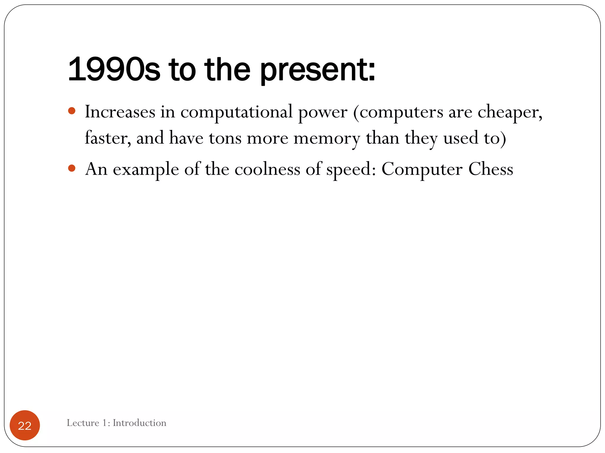 1990s to the present:
 Increases in computational power (computers are cheaper,
faster, and have tons more memory than they used to)
 An example of the coolness of speed: Computer Chess
22 Lecture 1: Introduction
 