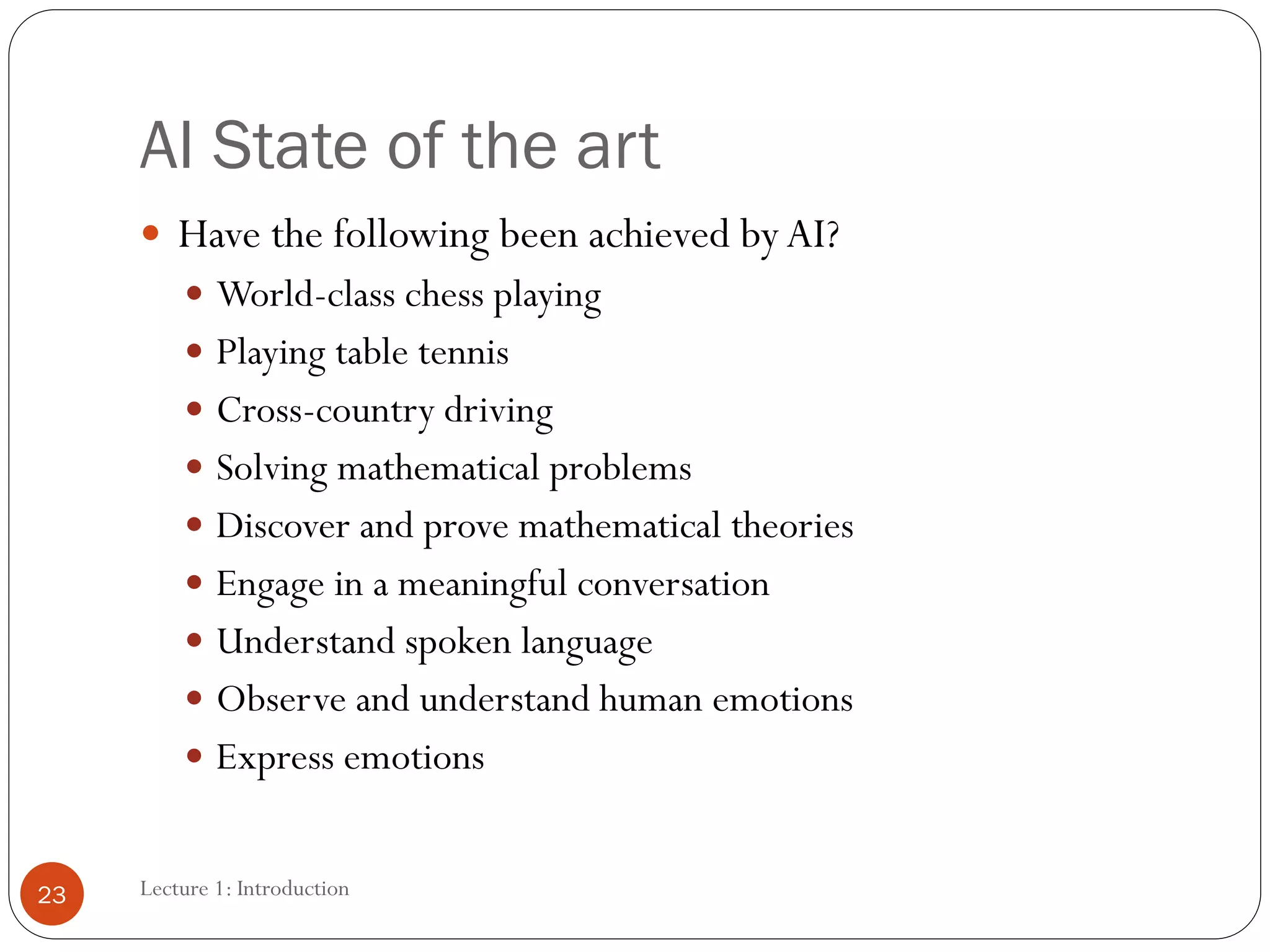 Lecture 1: Introduction
AI State of the art
 Have the following been achieved byAI?
 World-class chess playing
 Playing table tennis
 Cross-country driving
 Solving mathematical problems
 Discover and prove mathematical theories
 Engage in a meaningful conversation
 Understand spoken language
 Observe and understand human emotions
 Express emotions
23
 