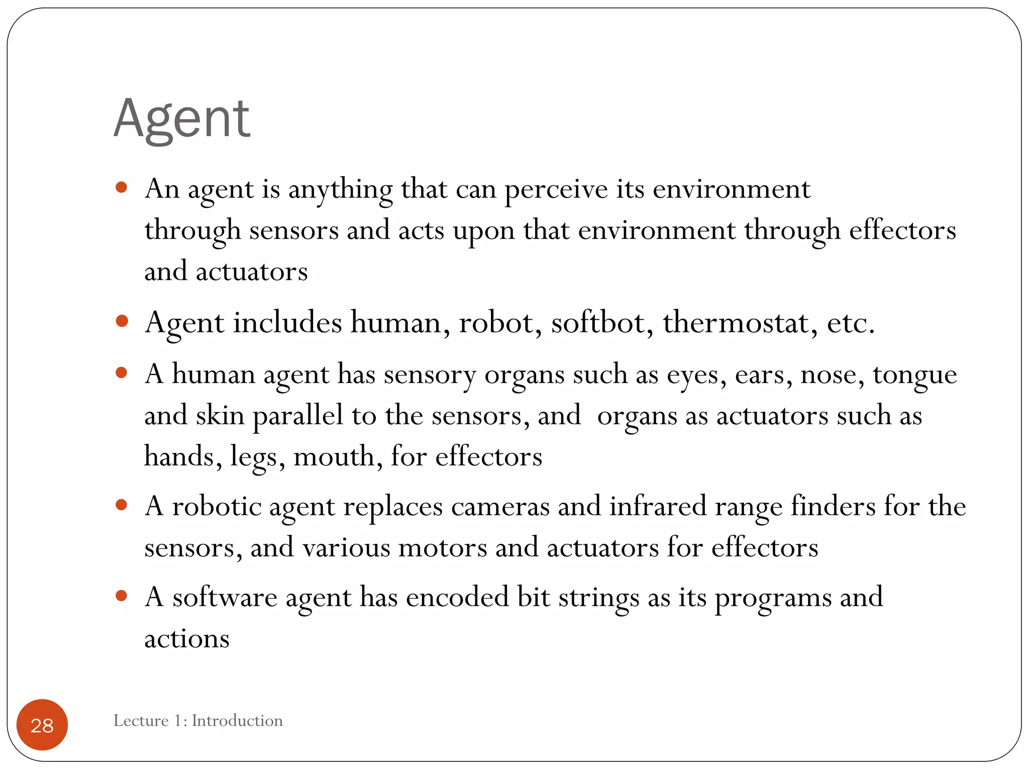Agent
 An agent is anything that can perceive its environment
through sensors and acts upon that environment through effectors
and actuators
 Agent includes human, robot, softbot, thermostat, etc.
 A human agent has sensory organs such as eyes, ears, nose, tongue
and skin parallel to the sensors, and organs as actuators such as
hands, legs, mouth, for effectors
 A robotic agent replaces cameras and infrared range finders for the
sensors, and various motors and actuators for effectors
 A software agent has encoded bit strings as its programs and
actions
28 Lecture 1: Introduction
 