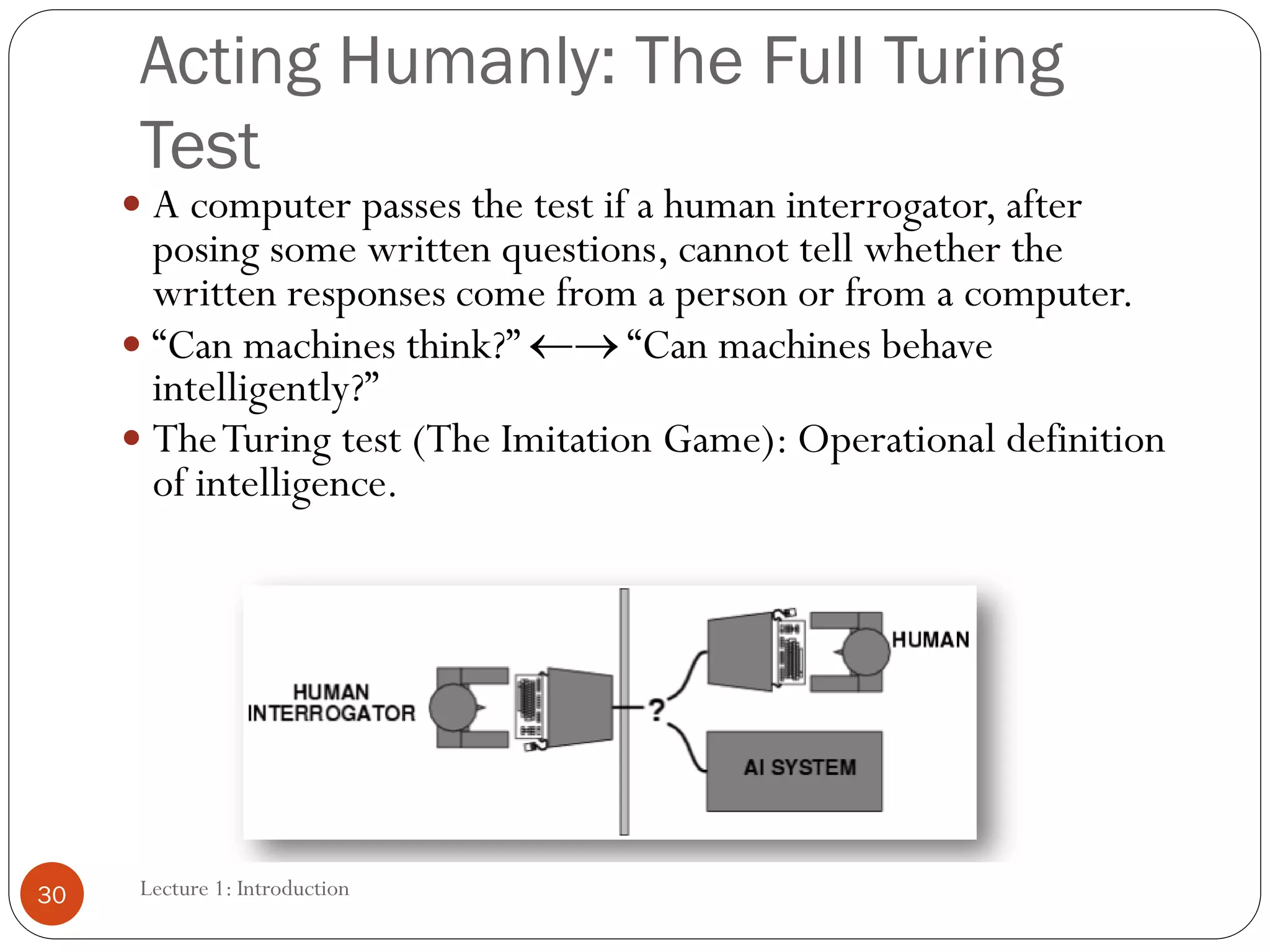 Lecture 1: Introduction
Acting Humanly: The Full Turing
Test
 A computer passes the test if a human interrogator, after
posing some written questions, cannot tell whether the
written responses come from a person or from a computer.
 “Can machines think?” → “Can machines behave
intelligently?”
 TheTuring test (The Imitation Game): Operational definition
of intelligence.
30
 