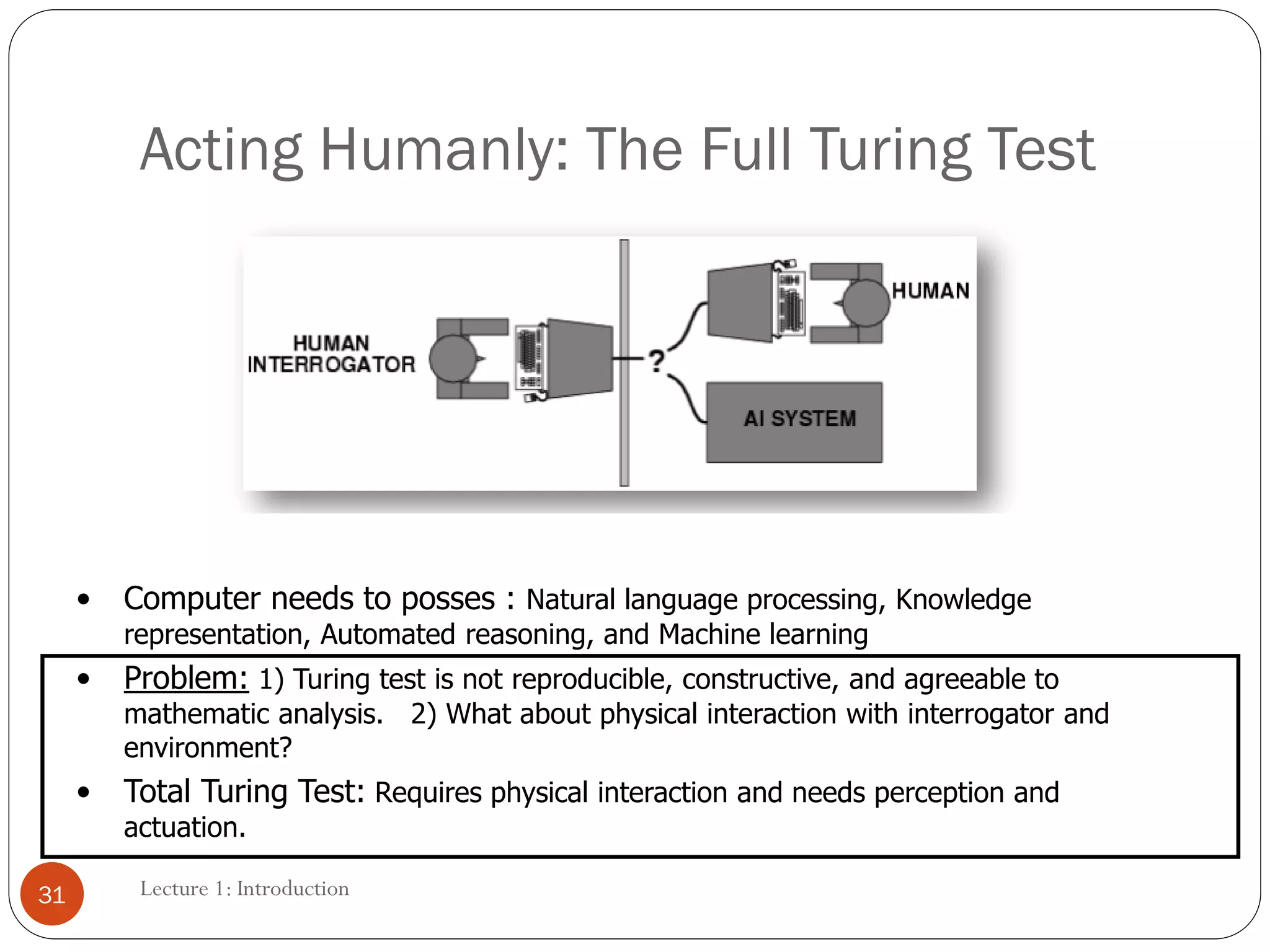 Lecture 1: Introduction
Acting Humanly: The Full Turing Test
• Computer needs to posses : Natural language processing, Knowledge
representation, Automated reasoning, and Machine learning
• Problem: 1) Turing test is not reproducible, constructive, and agreeable to
mathematic analysis. 2) What about physical interaction with interrogator and
environment?
• Total Turing Test: Requires physical interaction and needs perception and
actuation.
31
 