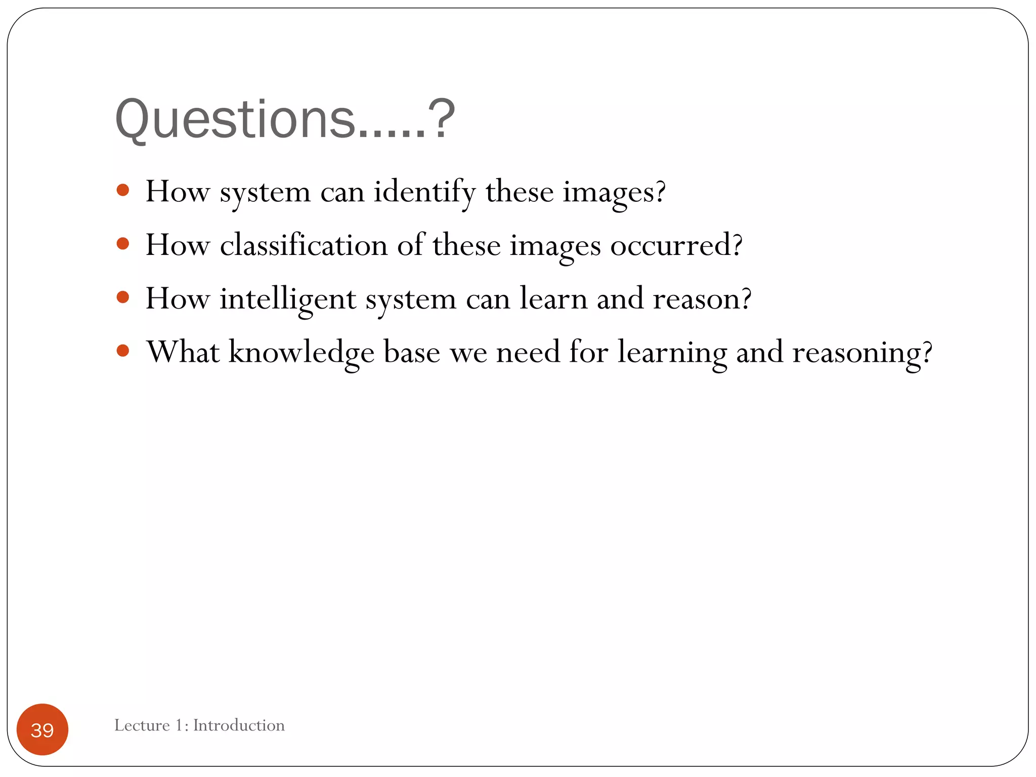 Questions…..?
Lecture 1: Introduction
39
 How system can identify these images?
 How classification of these images occurred?
 How intelligent system can learn and reason?
 What knowledge base we need for learning and reasoning?
 