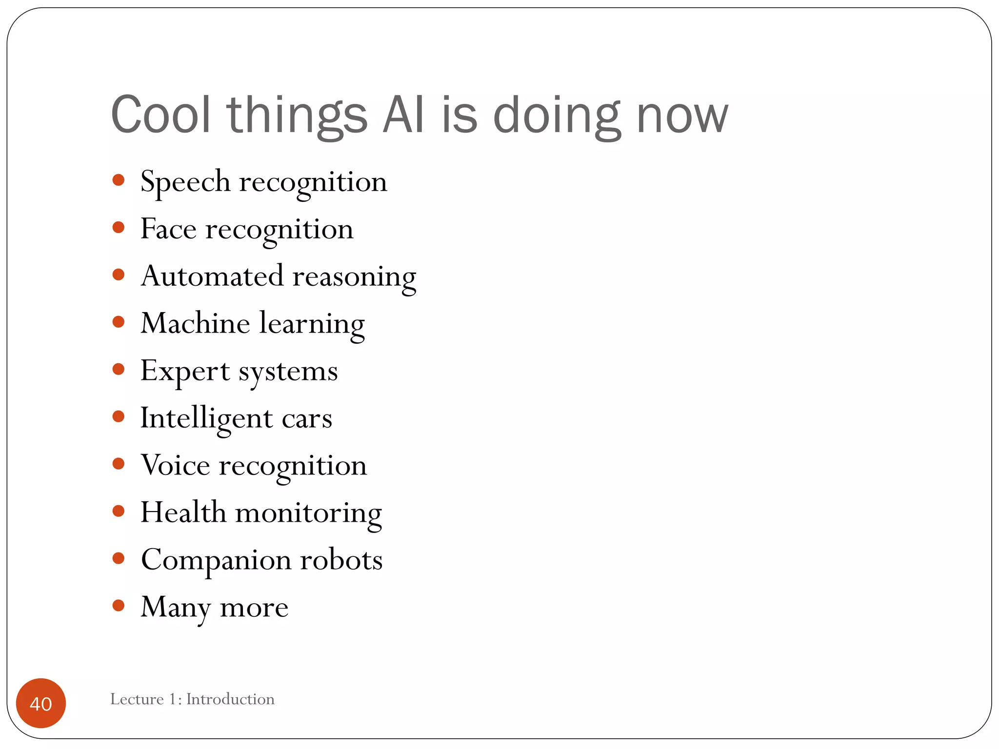 Cool things AI is doing now
 Speech recognition
 Face recognition
 Automated reasoning
 Machine learning
 Expert systems
 Intelligent cars
 Voice recognition
 Health monitoring
 Companion robots
 Many more
40 Lecture 1: Introduction
 