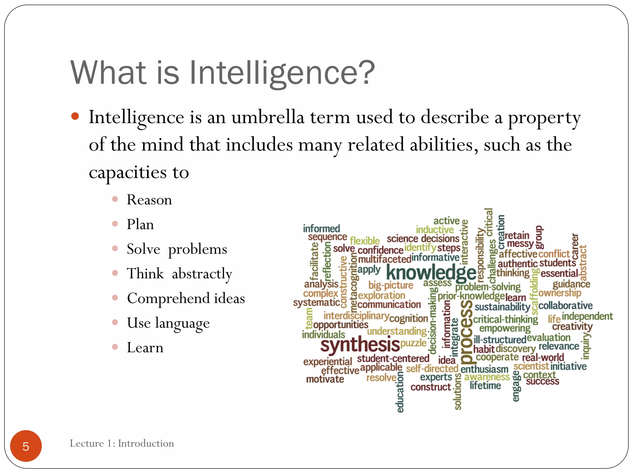 What is Intelligence?
 Intelligence is an umbrella term used to describe a property
of the mind that includes many related abilities, such as the
capacities to
 Reason
 Plan
 Solve problems
 Think abstractly
 Comprehend ideas
 Use language
 Learn
5 Lecture 1: Introduction
 