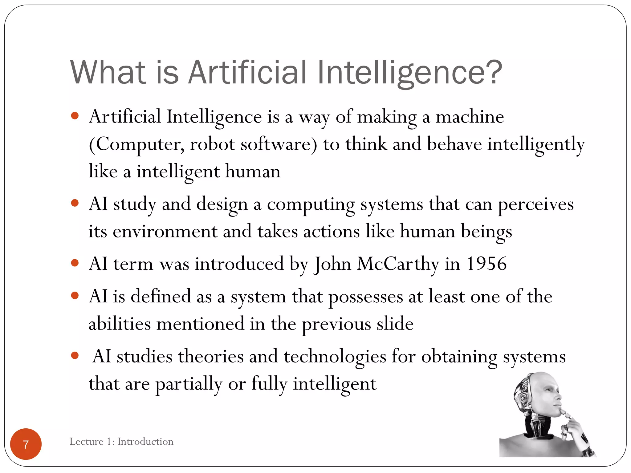 What is Artificial Intelligence?
 Artificial Intelligence is a way of making a machine
(Computer, robot software) to think and behave intelligently
like a intelligent human
 AI study and design a computing systems that can perceives
its environment and takes actions like human beings
 AI term was introduced by John McCarthy in 1956
 AI is defined as a system that possesses at least one of the
abilities mentioned in the previous slide
 AI studies theories and technologies for obtaining systems
that are partially or fully intelligent
7 Lecture 1: Introduction
 