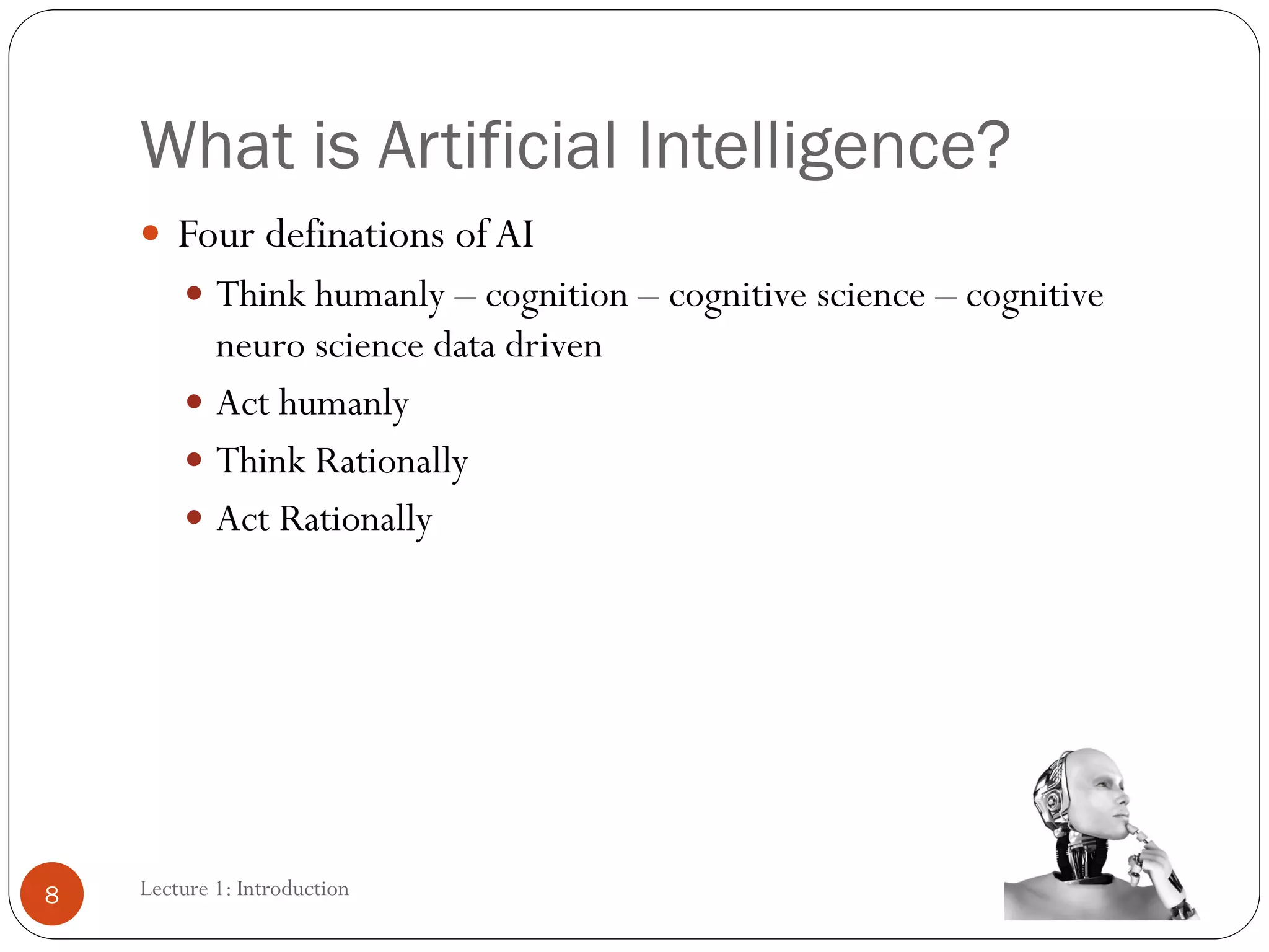 What is Artificial Intelligence?
 Four definations ofAI
 Think humanly – cognition – cognitive science – cognitive
neuro science data driven
 Act humanly
 Think Rationally
 Act Rationally
8 Lecture 1: Introduction
 
