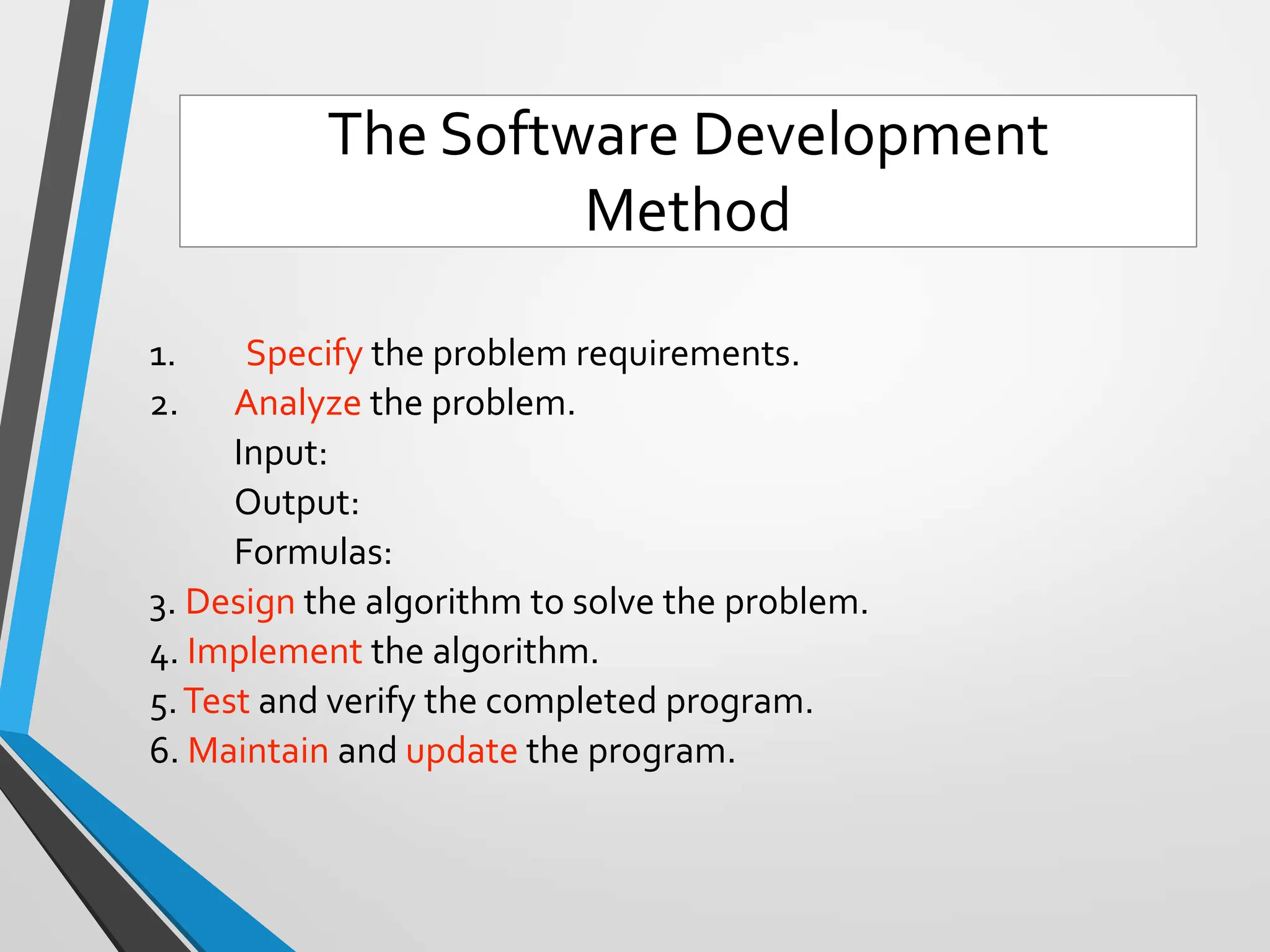 1. Specify the problem requirements.
2. Analyze the problem.
Input:
Output:
Formulas:
3. Design the algorithm to solve the problem.
4. Implement the algorithm.
5.Test and verify the completed program.
6. Maintain and update the program.
The Software Development
Method
 