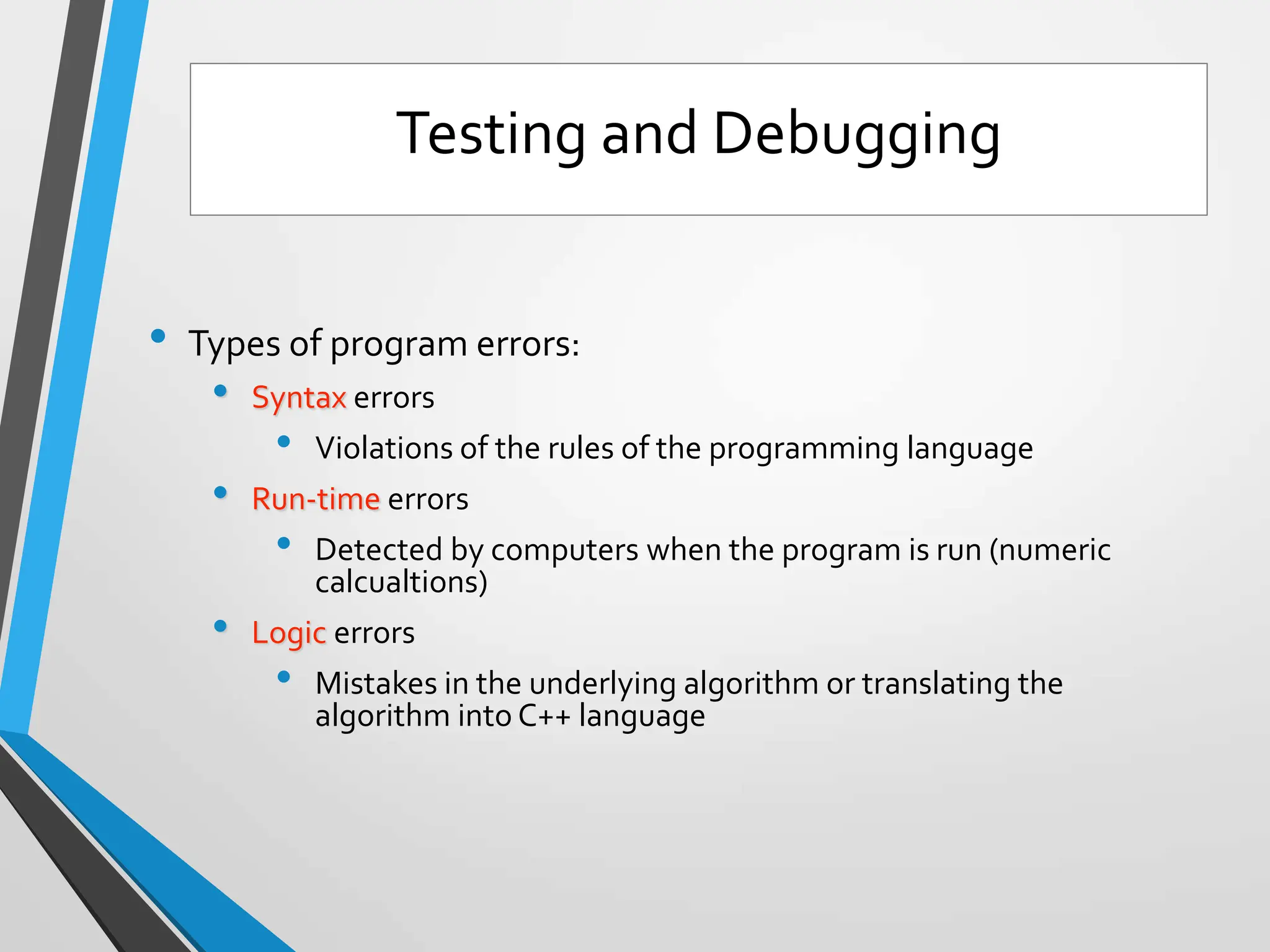 • Types of program errors:
• Syntax errors
• Violations of the rules of the programming language
• Run-time errors
• Detected by computers when the program is run (numeric
calcualtions)
• Logic errors
• Mistakes in the underlying algorithm or translating the
algorithm into C++ language
Testing and Debugging
 