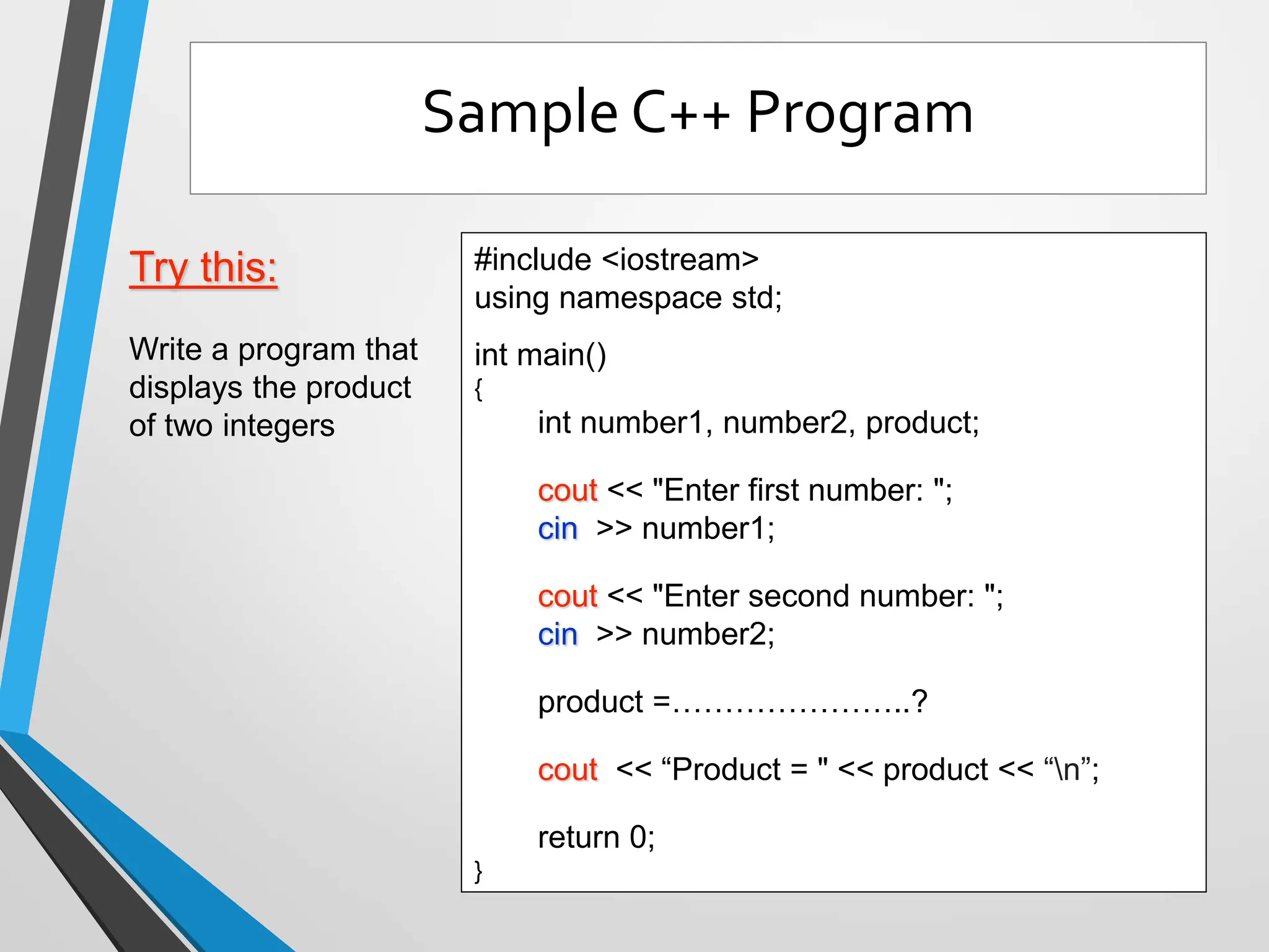 Try this:
Write a program that
displays the product
of two integers
#include <iostream>
using namespace std;
int main()
{
int number1, number2, product;
cout << "Enter first number: ";
cin >> number1;
cout << "Enter second number: ";
cin >> number2;
product =…………………..?
cout << “Product = " << product << “n”;
return 0;
}
Sample C++ Program
 