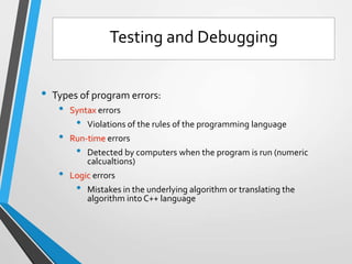 • Types of program errors:
• Syntax errors
• Violations of the rules of the programming language
• Run-time errors
• Detected by computers when the program is run (numeric
calcualtions)
• Logic errors
• Mistakes in the underlying algorithm or translating the
algorithm into C++ language
Testing and Debugging
 