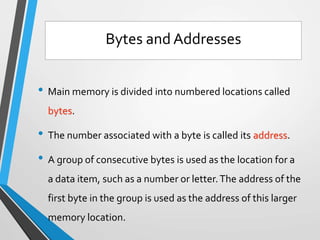 • Main memory is divided into numbered locations called
bytes.
• The number associated with a byte is called its address.
• A group of consecutive bytes is used as the location for a
a data item, such as a number or letter.The address of the
first byte in the group is used as the address of this larger
memory location.
Bytes and Addresses
 